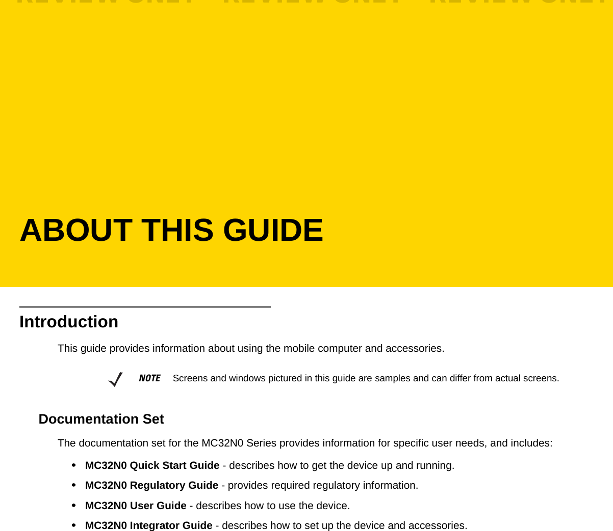 ABOUT THIS GUIDEIntroductionThis guide provides information about using the mobile computer and accessories.Documentation SetThe documentation set for the MC32N0 Series provides information for specific user needs, and includes:•MC32N0 Quick Start Guide - describes how to get the device up and running.•MC32N0 Regulatory Guide - provides required regulatory information.•MC32N0 User Guide - describes how to use the device.•MC32N0 Integrator Guide - describes how to set up the device and accessories.NOTE     Screens and windows pictured in this guide are samples and can differ from actual screens.REVIEW ONLY - REVIEW ONLY - REVIEW ONLY                             REVIEW ONLY - REVIEW ONLY - REVIEW ONLY
