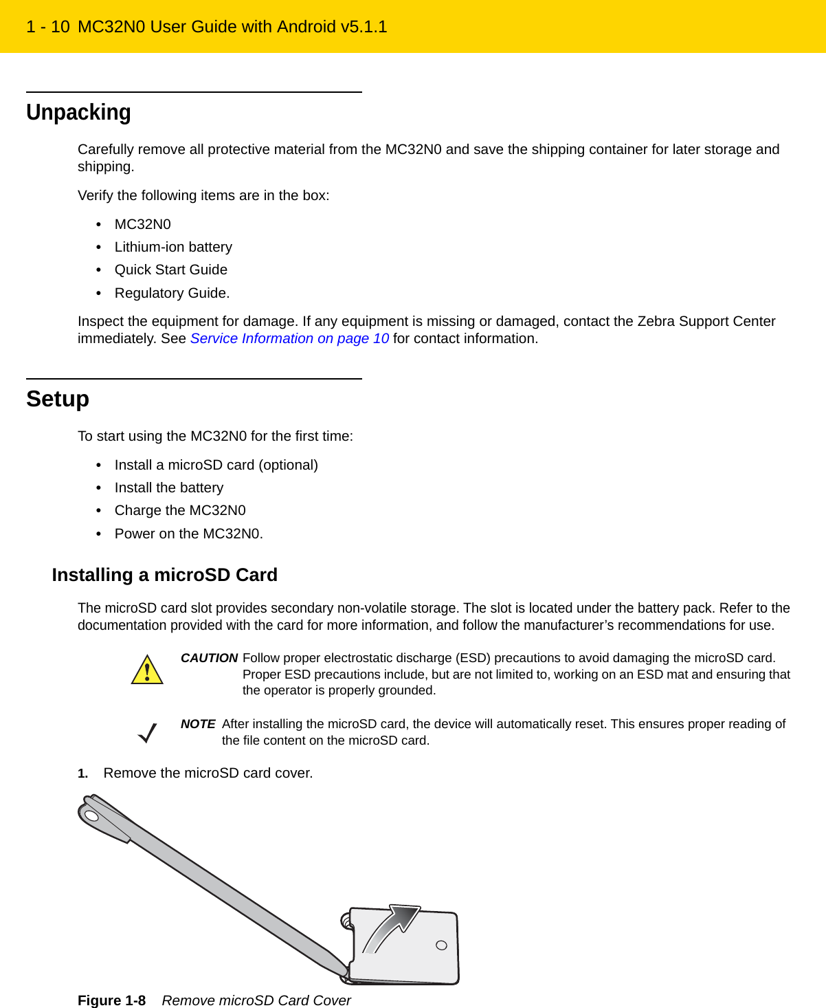 1 - 10 MC32N0 User Guide with Android v5.1.1UnpackingCarefully remove all protective material from the MC32N0 and save the shipping container for later storage and shipping.Verify the following items are in the box:•MC32N0•Lithium-ion battery•Quick Start Guide•Regulatory Guide.Inspect the equipment for damage. If any equipment is missing or damaged, contact the Zebra Support Center immediately. See Service Information on page 10 for contact information.SetupTo start using the MC32N0 for the first time:•Install a microSD card (optional)•Install the battery•Charge the MC32N0•Power on the MC32N0.Installing a microSD CardThe microSD card slot provides secondary non-volatile storage. The slot is located under the battery pack. Refer to the documentation provided with the card for more information, and follow the manufacturer’s recommendations for use.1. Remove the microSD card cover.Figure 1-8    Remove microSD Card CoverCAUTION Follow proper electrostatic discharge (ESD) precautions to avoid damaging the microSD card. Proper ESD precautions include, but are not limited to, working on an ESD mat and ensuring that the operator is properly grounded.NOTE After installing the microSD card, the device will automatically reset. This ensures proper reading of the file content on the microSD card.REVIEW ONLY - REVIEW ONLY - REVIEW ONLY                             REVIEW ONLY - REVIEW ONLY - REVIEW ONLY