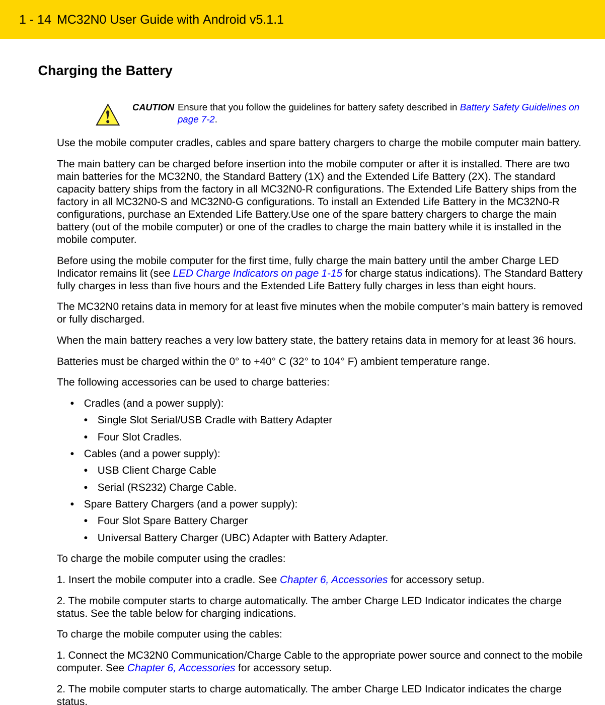 1 - 14 MC32N0 User Guide with Android v5.1.1Charging the BatteryUse the mobile computer cradles, cables and spare battery chargers to charge the mobile computer main battery.The main battery can be charged before insertion into the mobile computer or after it is installed. There are two main batteries for the MC32N0, the Standard Battery (1X) and the Extended Life Battery (2X). The standard capacity battery ships from the factory in all MC32N0-R configurations. The Extended Life Battery ships from the factory in all MC32N0-S and MC32N0-G configurations. To install an Extended Life Battery in the MC32N0-R configurations, purchase an Extended Life Battery.Use one of the spare battery chargers to charge the main battery (out of the mobile computer) or one of the cradles to charge the main battery while it is installed in the mobile computer.Before using the mobile computer for the first time, fully charge the main battery until the amber Charge LED Indicator remains lit (see LED Charge Indicators on page 1-15 for charge status indications). The Standard Battery fully charges in less than five hours and the Extended Life Battery fully charges in less than eight hours.The MC32N0 retains data in memory for at least five minutes when the mobile computer’s main battery is removed or fully discharged.When the main battery reaches a very low battery state, the battery retains data in memory for at least 36 hours.Batteries must be charged within the 0° to +40° C (32° to 104° F) ambient temperature range.The following accessories can be used to charge batteries:•Cradles (and a power supply):•Single Slot Serial/USB Cradle with Battery Adapter•Four Slot Cradles.•Cables (and a power supply):•USB Client Charge Cable•Serial (RS232) Charge Cable.•Spare Battery Chargers (and a power supply):•Four Slot Spare Battery Charger•Universal Battery Charger (UBC) Adapter with Battery Adapter.To charge the mobile computer using the cradles:1. Insert the mobile computer into a cradle. See Chapter 6, Accessories for accessory setup.2. The mobile computer starts to charge automatically. The amber Charge LED Indicator indicates the charge status. See the table below for charging indications.To charge the mobile computer using the cables:1. Connect the MC32N0 Communication/Charge Cable to the appropriate power source and connect to the mobile computer. See Chapter 6, Accessories for accessory setup.2. The mobile computer starts to charge automatically. The amber Charge LED Indicator indicates the charge status.CAUTION Ensure that you follow the guidelines for battery safety described in Battery Safety Guidelines on page 7-2.REVIEW ONLY - REVIEW ONLY - REVIEW ONLY                             REVIEW ONLY - REVIEW ONLY - REVIEW ONLY