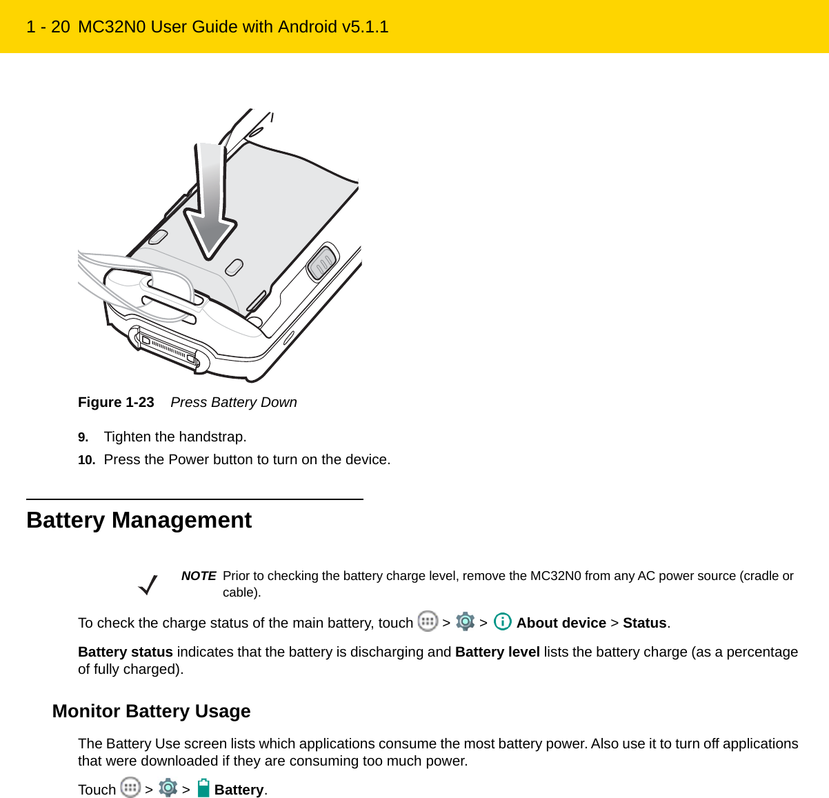 1 - 20 MC32N0 User Guide with Android v5.1.1Figure 1-23    Press Battery Down9. Tighten the handstrap.10. Press the Power button to turn on the device.Battery ManagementTo check the charge status of the main battery, touch   &gt;   &gt;   About device &gt; Status.Battery status indicates that the battery is discharging and Battery level lists the battery charge (as a percentage of fully charged).Monitor Battery UsageThe Battery Use screen lists which applications consume the most battery power. Also use it to turn off applications that were downloaded if they are consuming too much power.Touch  &gt;  &gt;  Battery.NOTE Prior to checking the battery charge level, remove the MC32N0 from any AC power source (cradle or cable).REVIEW ONLY - REVIEW ONLY - REVIEW ONLY                             REVIEW ONLY - REVIEW ONLY - REVIEW ONLY