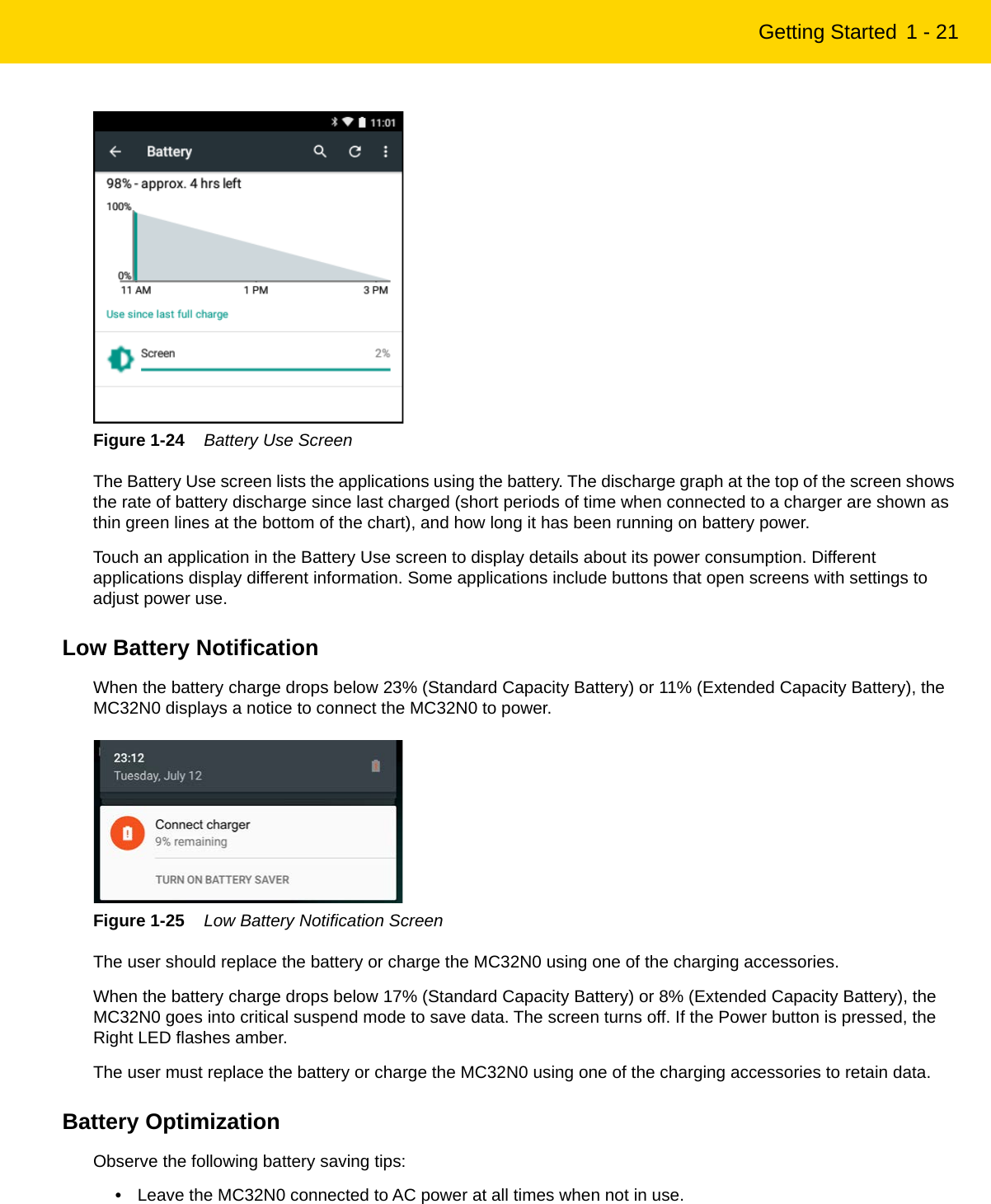 Getting Started 1 - 21Figure 1-24    Battery Use ScreenThe Battery Use screen lists the applications using the battery. The discharge graph at the top of the screen shows the rate of battery discharge since last charged (short periods of time when connected to a charger are shown as thin green lines at the bottom of the chart), and how long it has been running on battery power.Touch an application in the Battery Use screen to display details about its power consumption. Different applications display different information. Some applications include buttons that open screens with settings to adjust power use.Low Battery NotificationWhen the battery charge drops below 23% (Standard Capacity Battery) or 11% (Extended Capacity Battery), the MC32N0 displays a notice to connect the MC32N0 to power.Figure 1-25    Low Battery Notification ScreenThe user should replace the battery or charge the MC32N0 using one of the charging accessories.When the battery charge drops below 17% (Standard Capacity Battery) or 8% (Extended Capacity Battery), the MC32N0 goes into critical suspend mode to save data. The screen turns off. If the Power button is pressed, the Right LED flashes amber.The user must replace the battery or charge the MC32N0 using one of the charging accessories to retain data.Battery OptimizationObserve the following battery saving tips:•Leave the MC32N0 connected to AC power at all times when not in use.REVIEW ONLY - REVIEW ONLY - REVIEW ONLY                             REVIEW ONLY - REVIEW ONLY - REVIEW ONLY