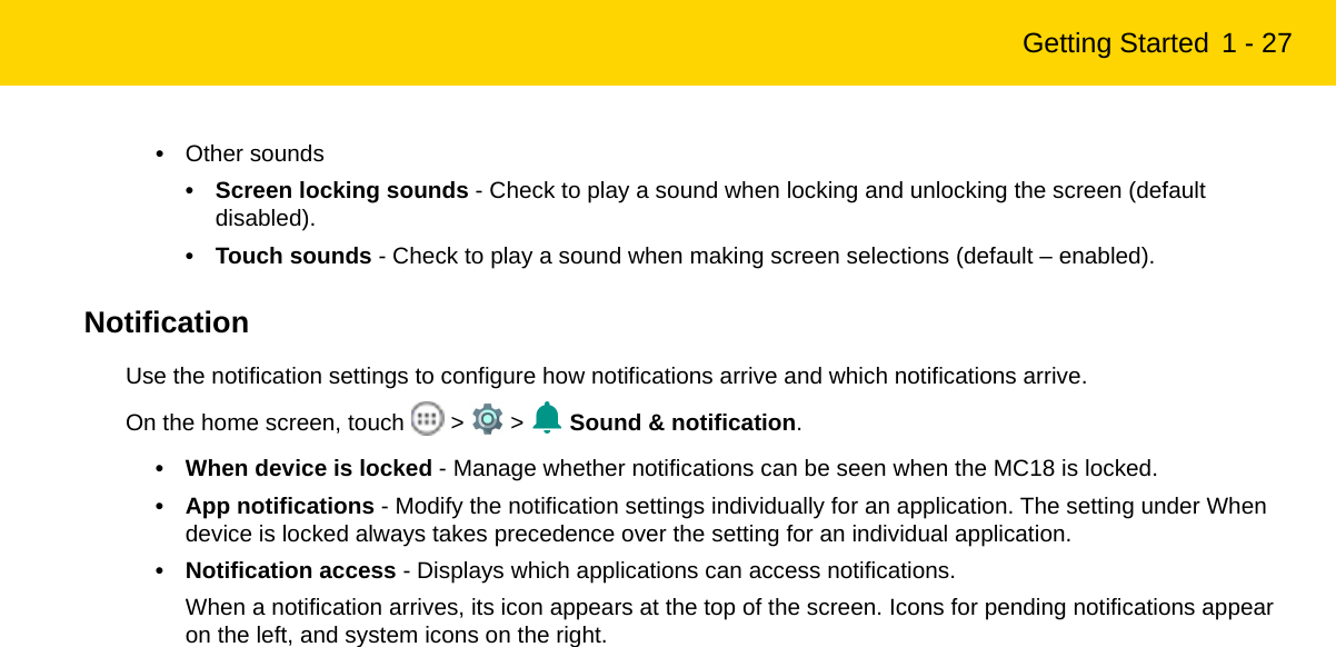 Getting Started 1 - 27•Other sounds• Screen locking sounds - Check to play a sound when locking and unlocking the screen (default disabled).• Touch sounds - Check to play a sound when making screen selections (default – enabled).NotificationUse the notification settings to configure how notifications arrive and which notifications arrive. On the home screen, touch   &gt;   &gt;   Sound &amp; notification.• When device is locked - Manage whether notifications can be seen when the MC18 is locked.• App notifications - Modify the notification settings individually for an application. The setting under When device is locked always takes precedence over the setting for an individual application.• Notification access - Displays which applications can access notifications.When a notification arrives, its icon appears at the top of the screen. Icons for pending notifications appear on the left, and system icons on the right.REVIEW ONLY - REVIEW ONLY - REVIEW ONLY                             REVIEW ONLY - REVIEW ONLY - REVIEW ONLY