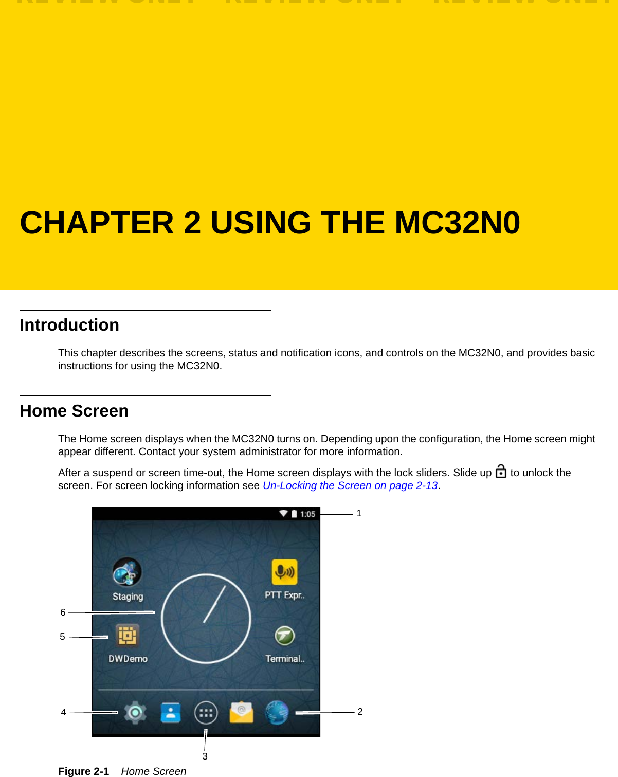 CHAPTER 2 USING THE MC32N0IntroductionThis chapter describes the screens, status and notification icons, and controls on the MC32N0, and provides basic instructions for using the MC32N0.Home ScreenThe Home screen displays when the MC32N0 turns on. Depending upon the configuration, the Home screen might appear different. Contact your system administrator for more information.After a suspend or screen time-out, the Home screen displays with the lock sliders. Slide up   to unlock the screen. For screen locking information see Un-Locking the Screen on page 2-13.Figure 2-1    Home Screen123456REVIEW ONLY - REVIEW ONLY - REVIEW ONLY                             REVIEW ONLY - REVIEW ONLY - REVIEW ONLY