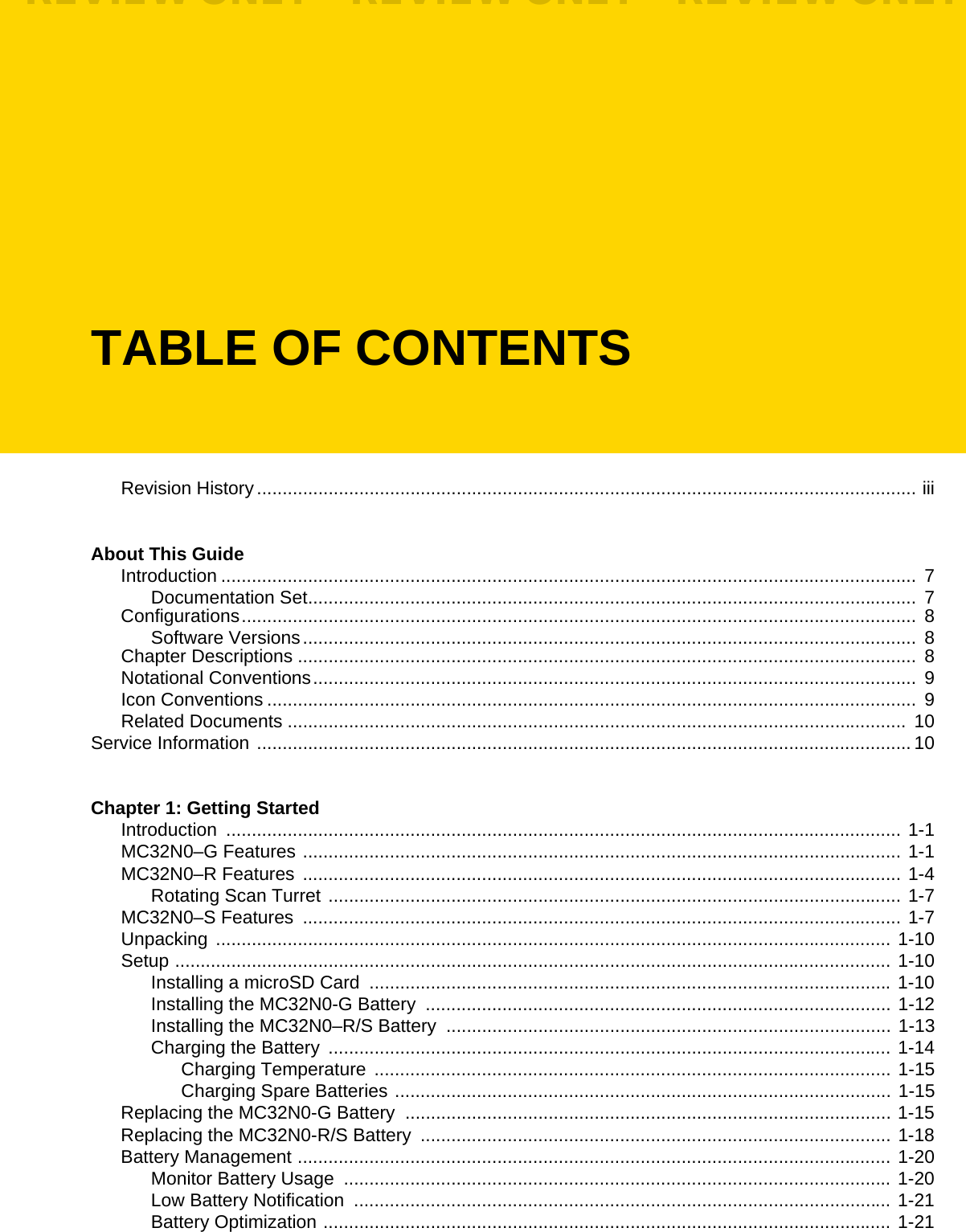 TABLE OF CONTENTSRevision History................................................................................................................................. iiiAbout This GuideIntroduction ........................................................................................................................................  7Documentation Set.......................................................................................................................  7Configurations.................................................................................................................................... 8Software Versions........................................................................................................................  8Chapter Descriptions .........................................................................................................................  8Notational Conventions...................................................................................................................... 9Icon Conventions ...............................................................................................................................  9Related Documents ......................................................................................................................... 10Service Information ................................................................................................................................ 10Chapter 1: Getting StartedIntroduction .................................................................................................................................... 1-1MC32N0–G Features ..................................................................................................................... 1-1MC32N0–R Features ..................................................................................................................... 1-4Rotating Scan Turret ................................................................................................................ 1-7MC32N0–S Features  ..................................................................................................................... 1-7Unpacking .................................................................................................................................... 1-10Setup ............................................................................................................................................ 1-10Installing a microSD Card  ...................................................................................................... 1-10Installing the MC32N0-G Battery  ........................................................................................... 1-12Installing the MC32N0–R/S Battery  ....................................................................................... 1-13Charging the Battery  .............................................................................................................. 1-14Charging Temperature ..................................................................................................... 1-15Charging Spare Batteries ................................................................................................. 1-15Replacing the MC32N0-G Battery  ............................................................................................... 1-15Replacing the MC32N0-R/S Battery  ............................................................................................ 1-18Battery Management .................................................................................................................... 1-20Monitor Battery Usage  ........................................................................................................... 1-20Low Battery Notification  ......................................................................................................... 1-21Battery Optimization ............................................................................................................... 1-21REVIEW ONLY - REVIEW ONLY - REVIEW ONLY                             REVIEW ONLY - REVIEW ONLY - REVIEW ONLY