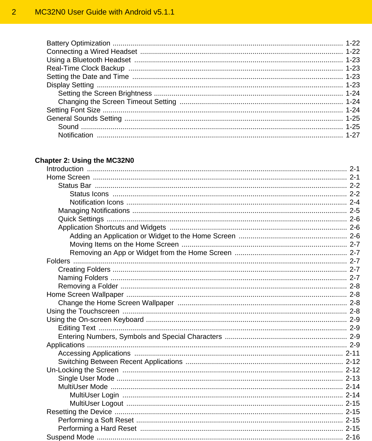 2 MC32N0 User Guide with Android v5.1.1Battery Optimization ..................................................................................................................... 1-22Connecting a Wired Headset ....................................................................................................... 1-22Using a Bluetooth Headset  .......................................................................................................... 1-23Real-Time Clock Backup  ............................................................................................................. 1-23Setting the Date and Time  ........................................................................................................... 1-23Display Setting ............................................................................................................................. 1-23Setting the Screen Brightness ................................................................................................ 1-24Changing the Screen Timeout Setting  ................................................................................... 1-24Setting Font Size .......................................................................................................................... 1-24General Sounds Setting ............................................................................................................... 1-25Sound ..................................................................................................................................... 1-25Notification ............................................................................................................................. 1-27Chapter 2: Using the MC32N0Introduction .................................................................................................................................... 2-1Home Screen ................................................................................................................................. 2-1Status Bar  ................................................................................................................................ 2-2Status Icons  ....................................................................................................................... 2-2Notification Icons ................................................................................................................ 2-4Managing Notifications ............................................................................................................. 2-5Quick Settings .......................................................................................................................... 2-6Application Shortcuts and Widgets  .......................................................................................... 2-6Adding an Application or Widget to the Home Screen  ....................................................... 2-6Moving Items on the Home Screen .................................................................................... 2-7Removing an App or Widget from the Home Screen  ......................................................... 2-7Folders ........................................................................................................................................... 2-7Creating Folders ....................................................................................................................... 2-7Naming Folders ........................................................................................................................ 2-7Removing a Folder ................................................................................................................... 2-8Home Screen Wallpaper ................................................................................................................ 2-8Change the Home Screen Wallpaper  ...................................................................................... 2-8Using the Touchscreen .................................................................................................................. 2-8Using the On-screen Keyboard ...................................................................................................... 2-9Editing Text  .............................................................................................................................. 2-9Entering Numbers, Symbols and Special Characters .............................................................. 2-9Applications .................................................................................................................................... 2-9Accessing Applications  .......................................................................................................... 2-11Switching Between Recent Applications ................................................................................ 2-12Un-Locking the Screen  ................................................................................................................ 2-12Single User Mode ................................................................................................................... 2-13MultiUser Mode ...................................................................................................................... 2-14MultiUser Login  ................................................................................................................ 2-14MultiUser Logout .............................................................................................................. 2-15Resetting the Device .................................................................................................................... 2-15Performing a Soft Reset ......................................................................................................... 2-15Performing a Hard Reset  ....................................................................................................... 2-15Suspend Mode ............................................................................................................................. 2-16REVIEW ONLY - REVIEW ONLY - REVIEW ONLY                             REVIEW ONLY - REVIEW ONLY - REVIEW ONLY