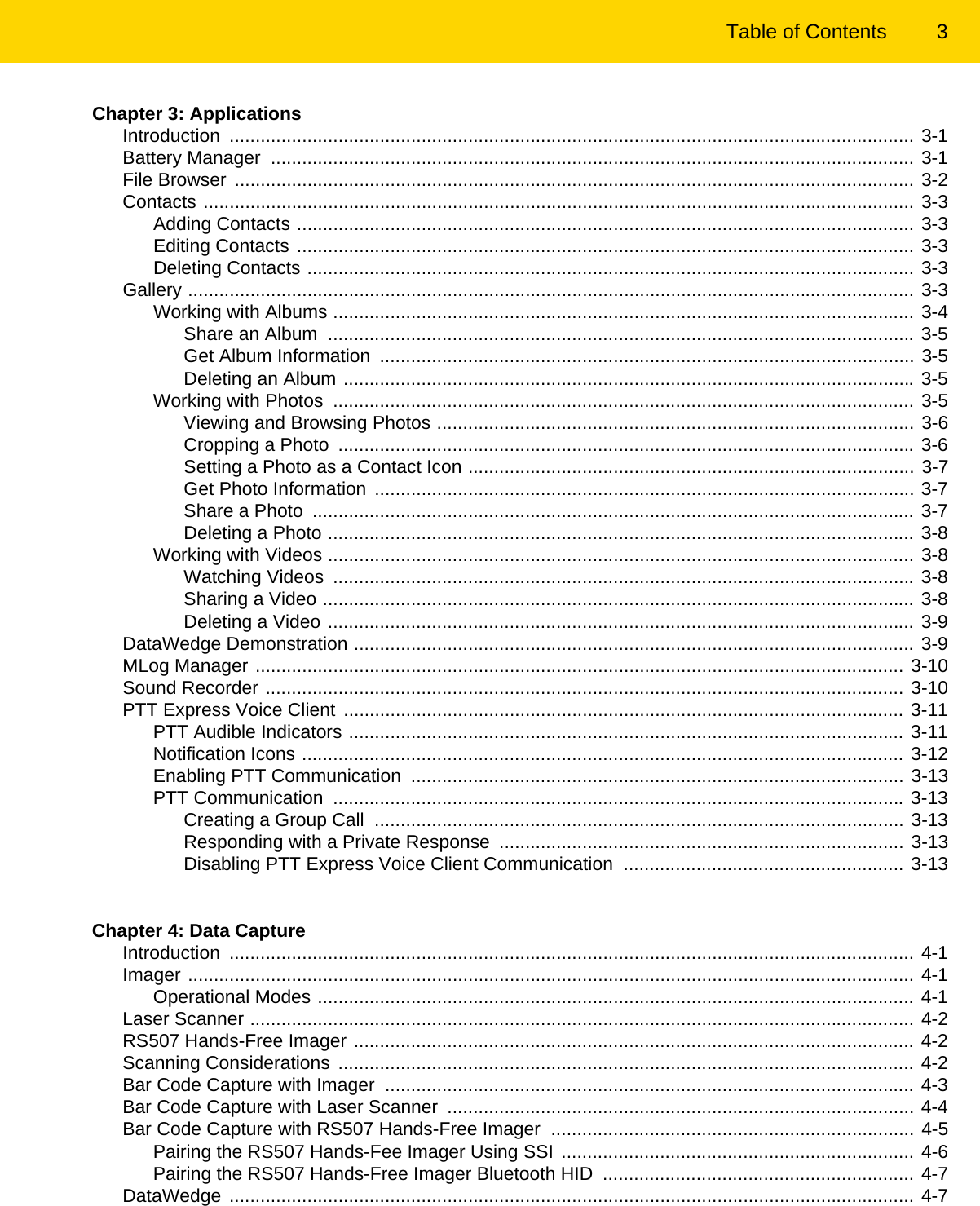 Table of Contents 3Chapter 3: ApplicationsIntroduction .................................................................................................................................... 3-1Battery Manager  ............................................................................................................................ 3-1File Browser  ................................................................................................................................... 3-2Contacts ......................................................................................................................................... 3-3Adding Contacts ....................................................................................................................... 3-3Editing Contacts ....................................................................................................................... 3-3Deleting Contacts ..................................................................................................................... 3-3Gallery ............................................................................................................................................ 3-3Working with Albums ................................................................................................................ 3-4Share an Album  ................................................................................................................. 3-5Get Album Information  ....................................................................................................... 3-5Deleting an Album .............................................................................................................. 3-5Working with Photos  ................................................................................................................ 3-5Viewing and Browsing Photos ............................................................................................ 3-6Cropping a Photo  ............................................................................................................... 3-6Setting a Photo as a Contact Icon ...................................................................................... 3-7Get Photo Information ........................................................................................................ 3-7Share a Photo  .................................................................................................................... 3-7Deleting a Photo ................................................................................................................. 3-8Working with Videos ................................................................................................................. 3-8Watching Videos  ................................................................................................................ 3-8Sharing a Video .................................................................................................................. 3-8Deleting a Video ................................................................................................................. 3-9DataWedge Demonstration ............................................................................................................ 3-9MLog Manager ............................................................................................................................. 3-10Sound Recorder ........................................................................................................................... 3-10PTT Express Voice Client  ............................................................................................................ 3-11PTT Audible Indicators ........................................................................................................... 3-11Notification Icons .................................................................................................................... 3-12Enabling PTT Communication  ............................................................................................... 3-13PTT Communication  .............................................................................................................. 3-13Creating a Group Call  ...................................................................................................... 3-13Responding with a Private Response  .............................................................................. 3-13Disabling PTT Express Voice Client Communication  ...................................................... 3-13Chapter 4: Data CaptureIntroduction .................................................................................................................................... 4-1Imager ............................................................................................................................................ 4-1Operational Modes ................................................................................................................... 4-1Laser Scanner ................................................................................................................................ 4-2RS507 Hands-Free Imager ............................................................................................................ 4-2Scanning Considerations ............................................................................................................... 4-2Bar Code Capture with Imager  ...................................................................................................... 4-3Bar Code Capture with Laser Scanner  .......................................................................................... 4-4Bar Code Capture with RS507 Hands-Free Imager  ...................................................................... 4-5Pairing the RS507 Hands-Fee Imager Using SSI .................................................................... 4-6Pairing the RS507 Hands-Free Imager Bluetooth HID  ............................................................ 4-7DataWedge .................................................................................................................................... 4-7REVIEW ONLY - REVIEW ONLY - REVIEW ONLY                             REVIEW ONLY - REVIEW ONLY - REVIEW ONLY