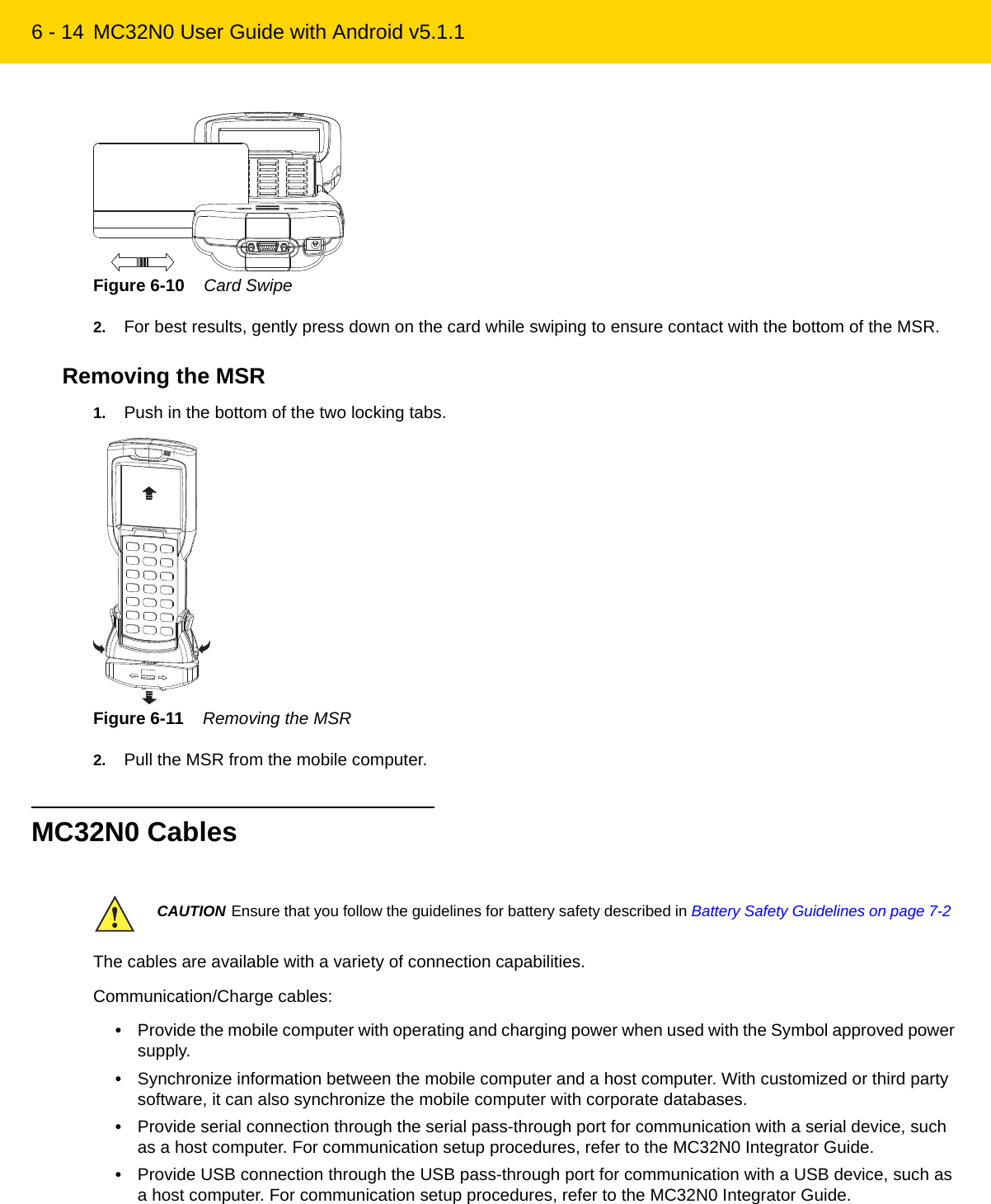 6 - 14 MC32N0 User Guide with Android v5.1.1Figure 6-10    Card Swipe2. For best results, gently press down on the card while swiping to ensure contact with the bottom of the MSR.Removing the MSR1. Push in the bottom of the two locking tabs.Figure 6-11    Removing the MSR2. Pull the MSR from the mobile computer.MC32N0 CablesThe cables are available with a variety of connection capabilities.Communication/Charge cables:•Provide the mobile computer with operating and charging power when used with the Symbol approved power supply.•Synchronize information between the mobile computer and a host computer. With customized or third party software, it can also synchronize the mobile computer with corporate databases.•Provide serial connection through the serial pass-through port for communication with a serial device, such as a host computer. For communication setup procedures, refer to the MC32N0 Integrator Guide.•Provide USB connection through the USB pass-through port for communication with a USB device, such as a host computer. For communication setup procedures, refer to the MC32N0 Integrator Guide.CAUTION Ensure that you follow the guidelines for battery safety described in Battery Safety Guidelines on page 7-2REVIEW ONLY - REVIEW ONLY - REVIEW ONLY                             REVIEW ONLY - REVIEW ONLY - REVIEW ONLY