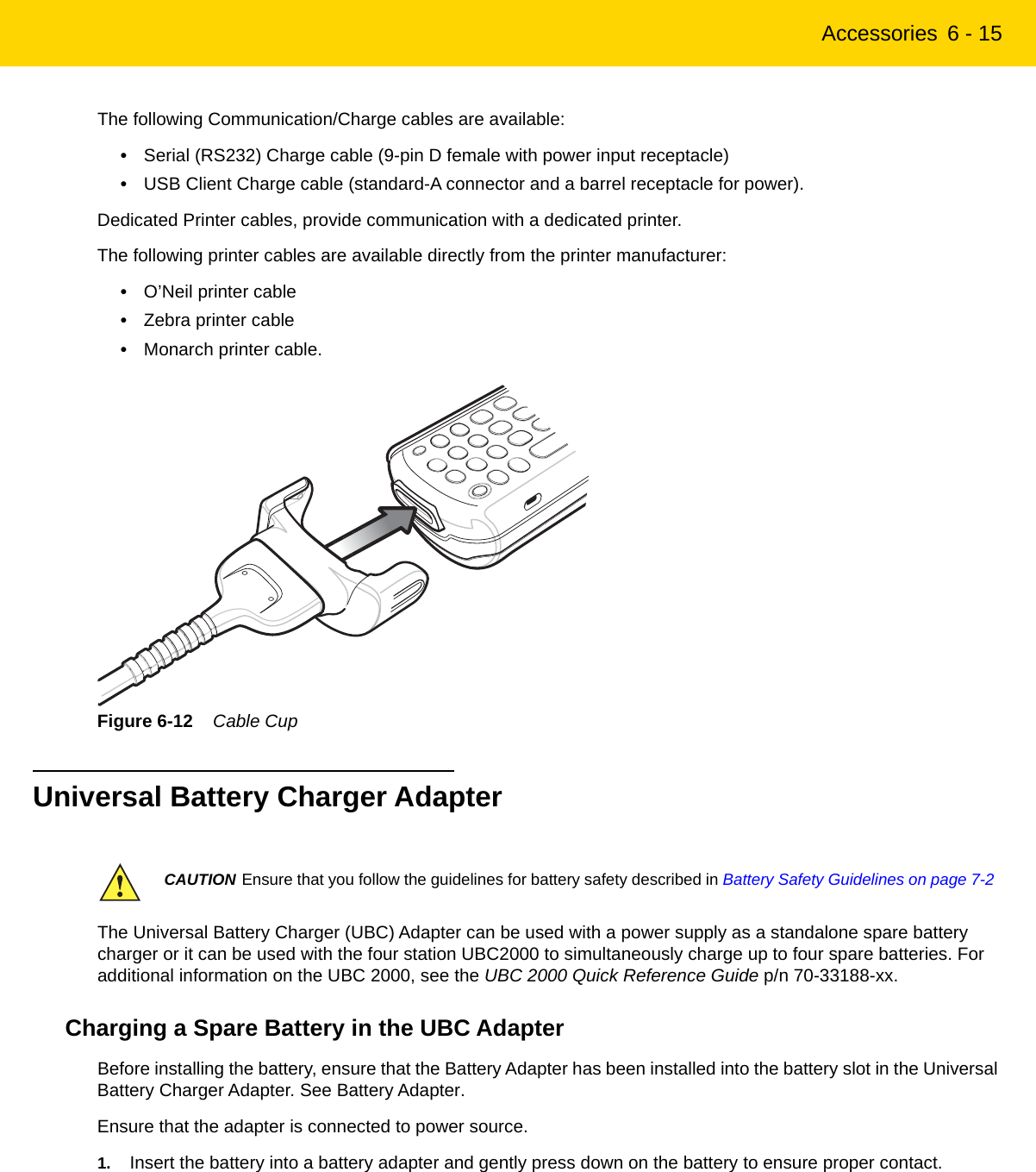 Accessories 6 - 15The following Communication/Charge cables are available:•Serial (RS232) Charge cable (9-pin D female with power input receptacle)•USB Client Charge cable (standard-A connector and a barrel receptacle for power).Dedicated Printer cables, provide communication with a dedicated printer.The following printer cables are available directly from the printer manufacturer:•O’Neil printer cable•Zebra printer cable•Monarch printer cable.Figure 6-12    Cable CupUniversal Battery Charger AdapterThe Universal Battery Charger (UBC) Adapter can be used with a power supply as a standalone spare battery charger or it can be used with the four station UBC2000 to simultaneously charge up to four spare batteries. For additional information on the UBC 2000, see the UBC 2000 Quick Reference Guide p/n 70-33188-xx.Charging a Spare Battery in the UBC AdapterBefore installing the battery, ensure that the Battery Adapter has been installed into the battery slot in the Universal Battery Charger Adapter. See Battery Adapter.Ensure that the adapter is connected to power source.1. Insert the battery into a battery adapter and gently press down on the battery to ensure proper contact.CAUTION Ensure that you follow the guidelines for battery safety described in Battery Safety Guidelines on page 7-2REVIEW ONLY - REVIEW ONLY - REVIEW ONLY                             REVIEW ONLY - REVIEW ONLY - REVIEW ONLY