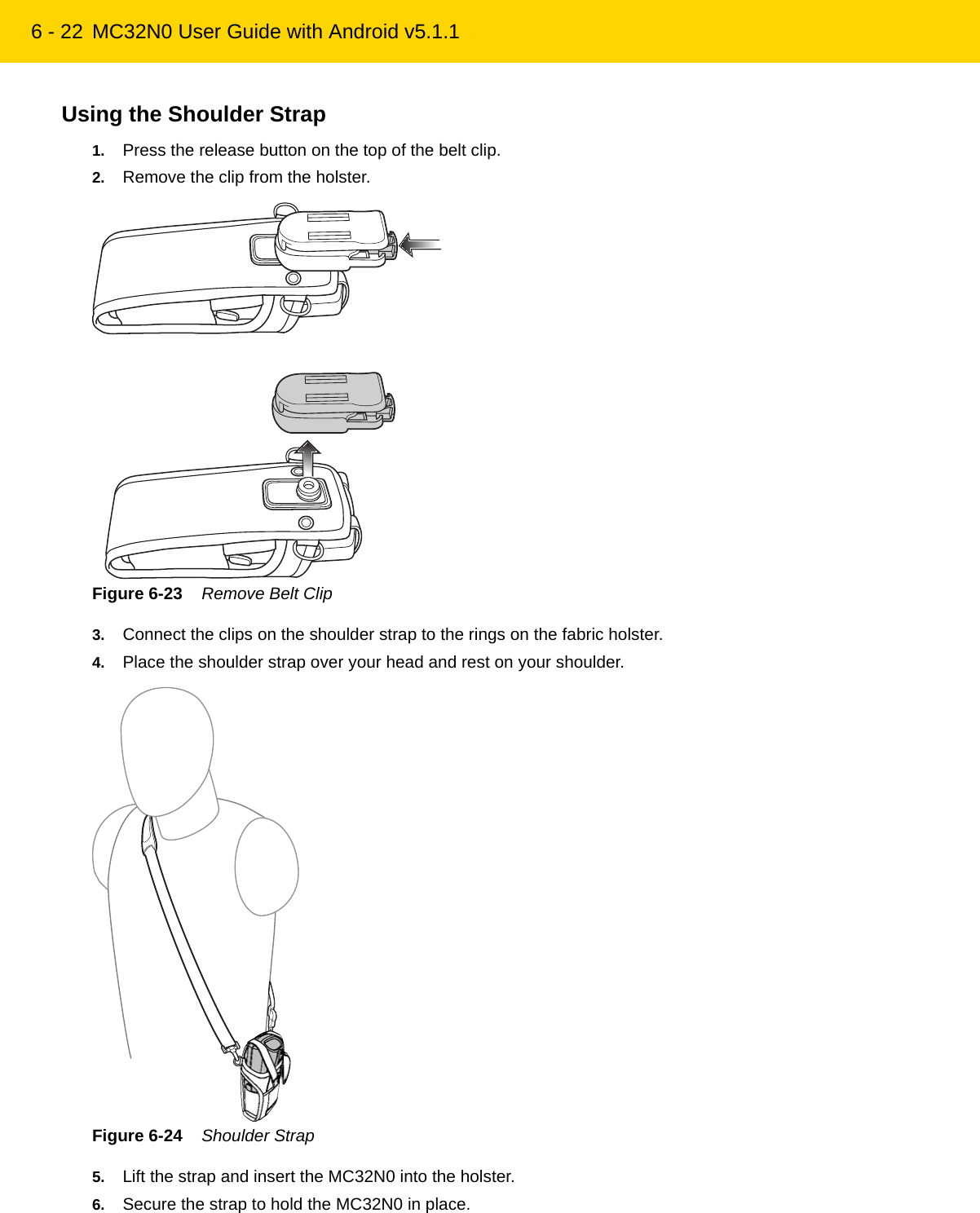 6 - 22 MC32N0 User Guide with Android v5.1.1Using the Shoulder Strap1. Press the release button on the top of the belt clip.2. Remove the clip from the holster.Figure 6-23    Remove Belt Clip3. Connect the clips on the shoulder strap to the rings on the fabric holster.4. Place the shoulder strap over your head and rest on your shoulder.Figure 6-24    Shoulder Strap5. Lift the strap and insert the MC32N0 into the holster.6. Secure the strap to hold the MC32N0 in place.REVIEW ONLY - REVIEW ONLY - REVIEW ONLY                             REVIEW ONLY - REVIEW ONLY - REVIEW ONLY