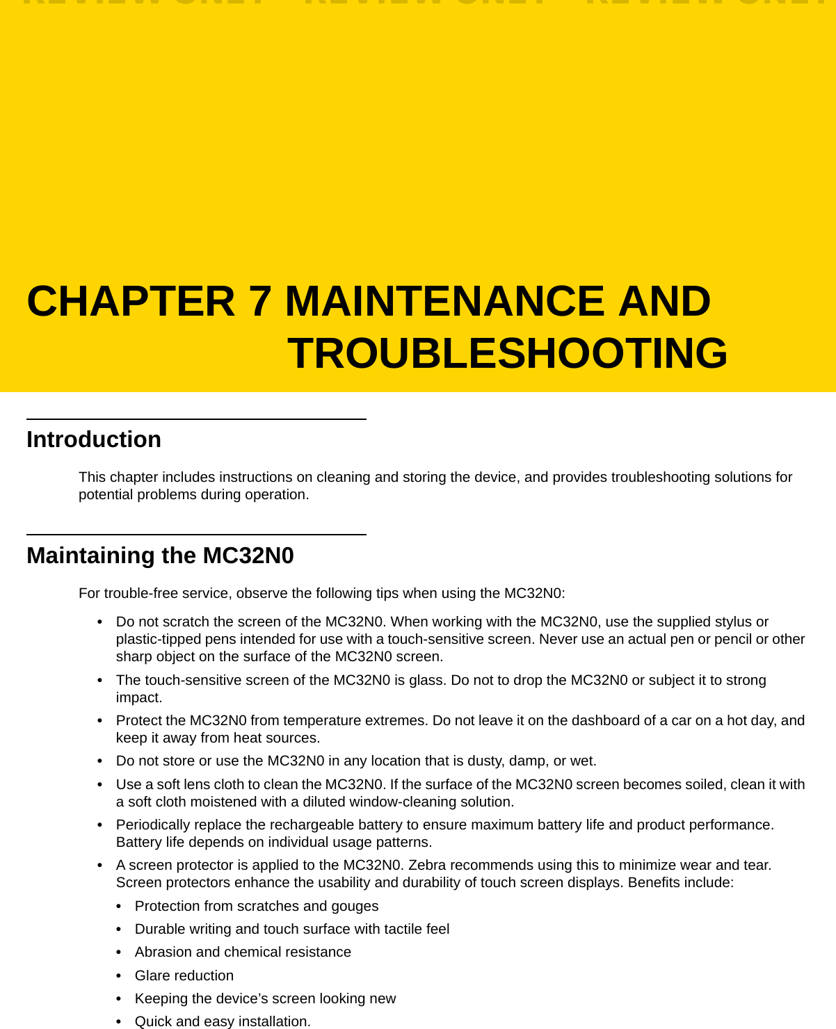 CHAPTER 7 MAINTENANCE AND TROUBLESHOOTINGIntroductionThis chapter includes instructions on cleaning and storing the device, and provides troubleshooting solutions for potential problems during operation.Maintaining the MC32N0For trouble-free service, observe the following tips when using the MC32N0:•Do not scratch the screen of the MC32N0. When working with the MC32N0, use the supplied stylus or plastic-tipped pens intended for use with a touch-sensitive screen. Never use an actual pen or pencil or other sharp object on the surface of the MC32N0 screen.•The touch-sensitive screen of the MC32N0 is glass. Do not to drop the MC32N0 or subject it to strong impact.•Protect the MC32N0 from temperature extremes. Do not leave it on the dashboard of a car on a hot day, and keep it away from heat sources.•Do not store or use the MC32N0 in any location that is dusty, damp, or wet.•Use a soft lens cloth to clean the MC32N0. If the surface of the MC32N0 screen becomes soiled, clean it with a soft cloth moistened with a diluted window-cleaning solution.•Periodically replace the rechargeable battery to ensure maximum battery life and product performance. Battery life depends on individual usage patterns.•A screen protector is applied to the MC32N0. Zebra recommends using this to minimize wear and tear. Screen protectors enhance the usability and durability of touch screen displays. Benefits include:•Protection from scratches and gouges•Durable writing and touch surface with tactile feel•Abrasion and chemical resistance•Glare reduction•Keeping the device’s screen looking new•Quick and easy installation.REVIEW ONLY - REVIEW ONLY - REVIEW ONLY                             REVIEW ONLY - REVIEW ONLY - REVIEW ONLY