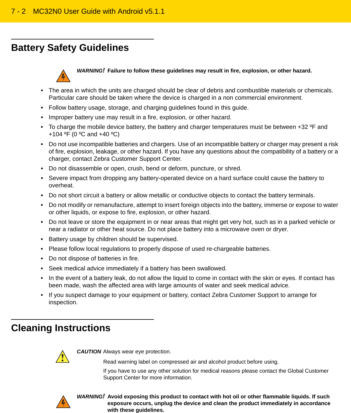 7 - 2 MC32N0 User Guide with Android v5.1.1Battery Safety Guidelines•The area in which the units are charged should be clear of debris and combustible materials or chemicals. Particular care should be taken where the device is charged in a non commercial environment.•Follow battery usage, storage, and charging guidelines found in this guide.•Improper battery use may result in a fire, explosion, or other hazard.•To charge the mobile device battery, the battery and charger temperatures must be between +32 ºF and +104 ºF (0 ºC and +40 ºC)•Do not use incompatible batteries and chargers. Use of an incompatible battery or charger may present a risk of fire, explosion, leakage, or other hazard. If you have any questions about the compatibility of a battery or a charger, contact Zebra Customer Support Center.•Do not disassemble or open, crush, bend or deform, puncture, or shred.•Severe impact from dropping any battery-operated device on a hard surface could cause the battery to overheat.•Do not short circuit a battery or allow metallic or conductive objects to contact the battery terminals.•Do not modify or remanufacture, attempt to insert foreign objects into the battery, immerse or expose to water or other liquids, or expose to fire, explosion, or other hazard.•Do not leave or store the equipment in or near areas that might get very hot, such as in a parked vehicle or near a radiator or other heat source. Do not place battery into a microwave oven or dryer.•Battery usage by children should be supervised.•Please follow local regulations to properly dispose of used re-chargeable batteries.•Do not dispose of batteries in fire.•Seek medical advice immediately if a battery has been swallowed.•In the event of a battery leak, do not allow the liquid to come in contact with the skin or eyes. If contact has been made, wash the affected area with large amounts of water and seek medical advice.•If you suspect damage to your equipment or battery, contact Zebra Customer Support to arrange for inspection.Cleaning InstructionsWARNING!Failure to follow these guidelines may result in fire, explosion, or other hazard.CAUTION Always wear eye protection.Read warning label on compressed air and alcohol product before using.If you have to use any other solution for medical reasons please contact the Global Customer Support Center for more information.WARNING!Avoid exposing this product to contact with hot oil or other flammable liquids. If such exposure occurs, unplug the device and clean the product immediately in accordance with these guidelines.REVIEW ONLY - REVIEW ONLY - REVIEW ONLY                             REVIEW ONLY - REVIEW ONLY - REVIEW ONLY