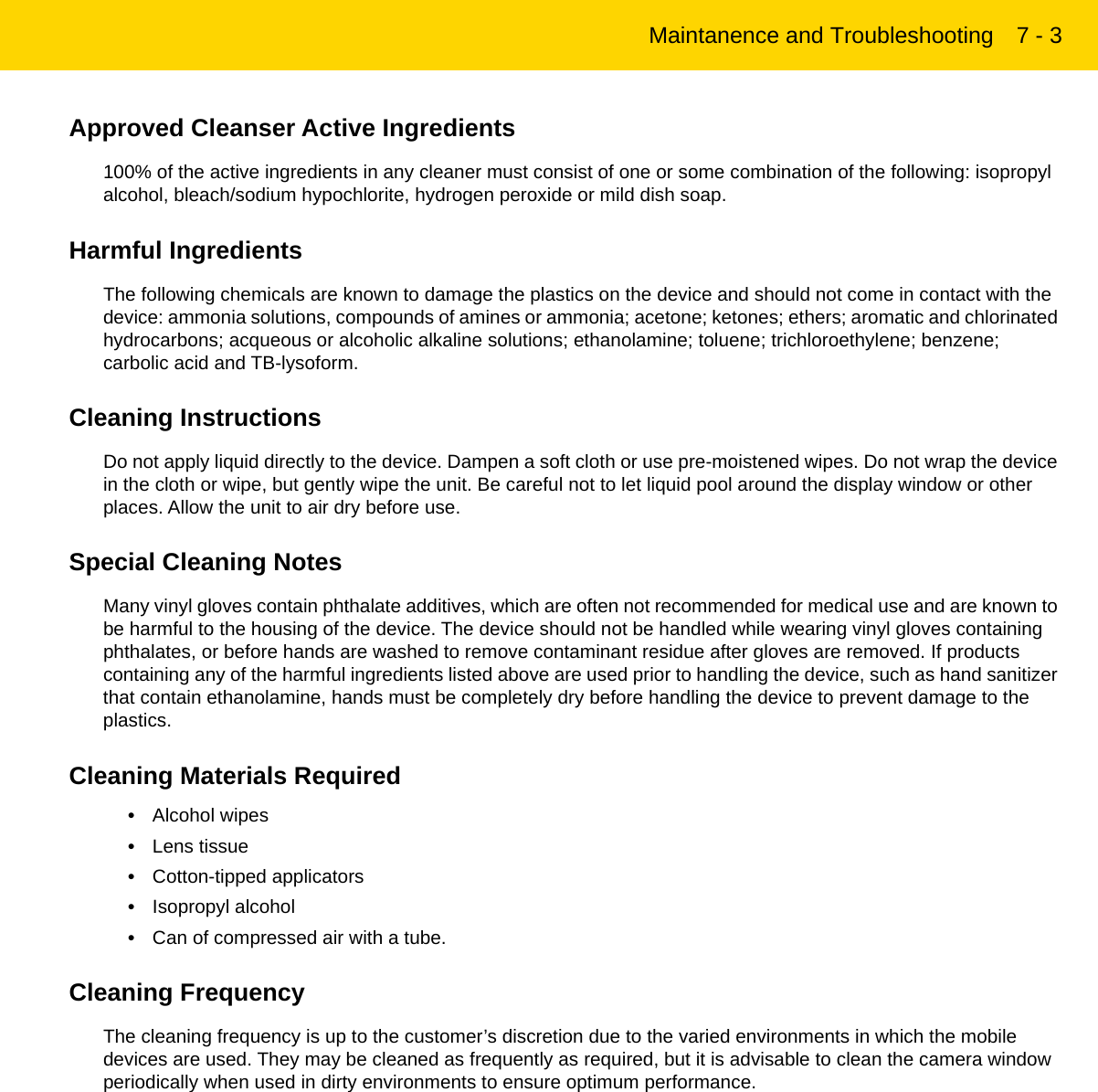 Maintanence and Troubleshooting 7 - 3Approved Cleanser Active Ingredients100% of the active ingredients in any cleaner must consist of one or some combination of the following: isopropyl alcohol, bleach/sodium hypochlorite, hydrogen peroxide or mild dish soap.Harmful IngredientsThe following chemicals are known to damage the plastics on the device and should not come in contact with the device: ammonia solutions, compounds of amines or ammonia; acetone; ketones; ethers; aromatic and chlorinated hydrocarbons; acqueous or alcoholic alkaline solutions; ethanolamine; toluene; trichloroethylene; benzene; carbolic acid and TB-lysoform.Cleaning InstructionsDo not apply liquid directly to the device. Dampen a soft cloth or use pre-moistened wipes. Do not wrap the device in the cloth or wipe, but gently wipe the unit. Be careful not to let liquid pool around the display window or other places. Allow the unit to air dry before use.Special Cleaning NotesMany vinyl gloves contain phthalate additives, which are often not recommended for medical use and are known to be harmful to the housing of the device. The device should not be handled while wearing vinyl gloves containing phthalates, or before hands are washed to remove contaminant residue after gloves are removed. If products containing any of the harmful ingredients listed above are used prior to handling the device, such as hand sanitizer that contain ethanolamine, hands must be completely dry before handling the device to prevent damage to the plastics.Cleaning Materials Required•Alcohol wipes•Lens tissue•Cotton-tipped applicators•Isopropyl alcohol•Can of compressed air with a tube.Cleaning FrequencyThe cleaning frequency is up to the customer’s discretion due to the varied environments in which the mobile devices are used. They may be cleaned as frequently as required, but it is advisable to clean the camera window periodically when used in dirty environments to ensure optimum performance.REVIEW ONLY - REVIEW ONLY - REVIEW ONLY                             REVIEW ONLY - REVIEW ONLY - REVIEW ONLY