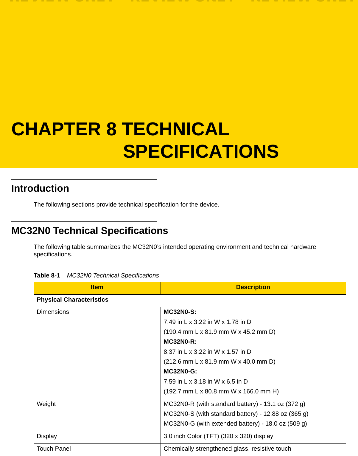 CHAPTER 8 TECHNICAL SPECIFICATIONSIntroductionThe following sections provide technical specification for the device.MC32N0 Technical SpecificationsThe following table summarizes the MC32N0’s intended operating environment and technical hardware specifications.Table 8-1    MC32N0 Technical Specifications Item DescriptionPhysical CharacteristicsDimensions MC32N0-S:7.49 in L x 3.22 in W x 1.78 in D(190.4 mm L x 81.9 mm W x 45.2 mm D)MC32N0-R:8.37 in L x 3.22 in W x 1.57 in D(212.6 mm L x 81.9 mm W x 40.0 mm D)MC32N0-G:7.59 in L x 3.18 in W x 6.5 in D(192.7 mm L x 80.8 mm W x 166.0 mm H)Weight MC32N0-R (with standard battery) - 13.1 oz (372 g)MC32N0-S (with standard battery) - 12.88 oz (365 g)MC32N0-G (with extended battery) - 18.0 oz (509 g)Display 3.0 inch Color (TFT) (320 x 320) displayTouch Panel Chemically strengthened glass, resistive touchREVIEW ONLY - REVIEW ONLY - REVIEW ONLY                             REVIEW ONLY - REVIEW ONLY - REVIEW ONLY