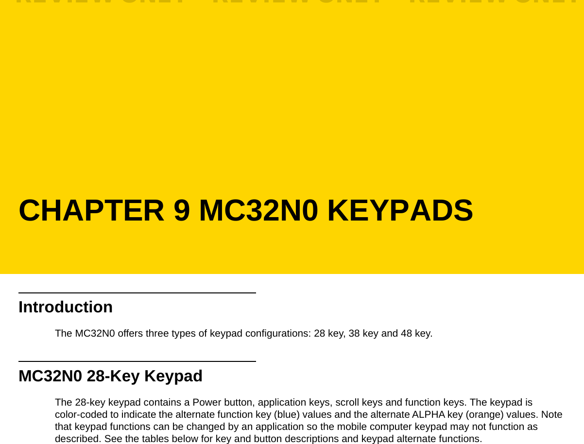 CHAPTER 9 MC32N0 KEYPADSIntroductionThe MC32N0 offers three types of keypad configurations: 28 key, 38 key and 48 key.MC32N0 28-Key KeypadThe 28-key keypad contains a Power button, application keys, scroll keys and function keys. The keypad is color-coded to indicate the alternate function key (blue) values and the alternate ALPHA key (orange) values. Note that keypad functions can be changed by an application so the mobile computer keypad may not function as described. See the tables below for key and button descriptions and keypad alternate functions.REVIEW ONLY - REVIEW ONLY - REVIEW ONLY                             REVIEW ONLY - REVIEW ONLY - REVIEW ONLY