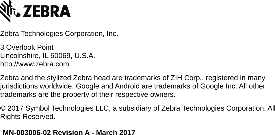  MN-003006-02 Revision A - March 2017Zebra Technologies Corporation, Inc.3 Overlook PointLincolnshire, IL 60069, U.S.A.http://www.zebra.comZebra and the stylized Zebra head are trademarks of ZIH Corp., registered in many jurisdictions worldwide. Google and Android are trademarks of Google Inc. All other trademarks are the property of their respective owners.© 2017 Symbol Technologies LLC, a subsidiary of Zebra Technologies Corporation. All Rights Reserved.REVIEW ONLY - REVIEW ONLY - REVIEW ONLY                             REVIEW ONLY - REVIEW ONLY - REVIEW ONLY
