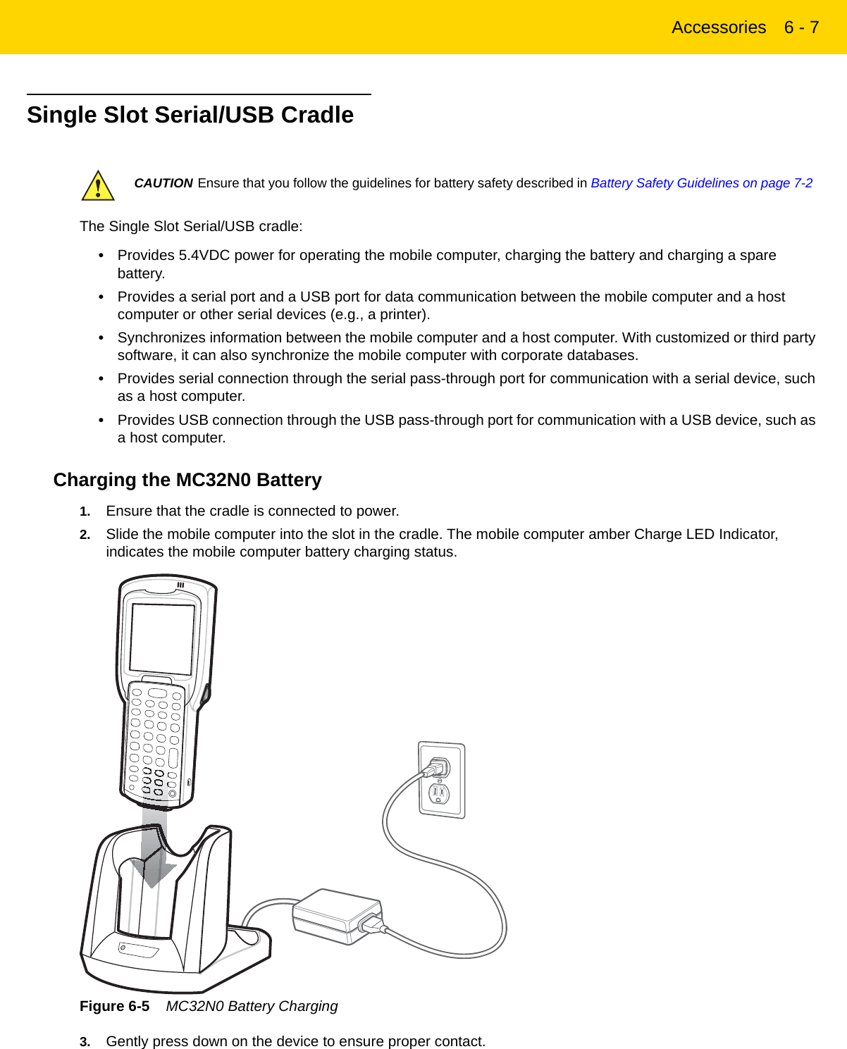 Accessories 6 - 7Single Slot Serial/USB CradleThe Single Slot Serial/USB cradle:•Provides 5.4VDC power for operating the mobile computer, charging the battery and charging a spare battery.•Provides a serial port and a USB port for data communication between the mobile computer and a host computer or other serial devices (e.g., a printer).•Synchronizes information between the mobile computer and a host computer. With customized or third party software, it can also synchronize the mobile computer with corporate databases.•Provides serial connection through the serial pass-through port for communication with a serial device, such as a host computer.•Provides USB connection through the USB pass-through port for communication with a USB device, such as a host computer.Charging the MC32N0 Battery1. Ensure that the cradle is connected to power.2. Slide the mobile computer into the slot in the cradle. The mobile computer amber Charge LED Indicator, indicates the mobile computer battery charging status.Figure 6-5    MC32N0 Battery Charging3. Gently press down on the device to ensure proper contact.CAUTION Ensure that you follow the guidelines for battery safety described in Battery Safety Guidelines on page 7-2REVIEW ONLY - REVIEW ONLY - REVIEW ONLY                             REVIEW ONLY - REVIEW ONLY - REVIEW ONLY