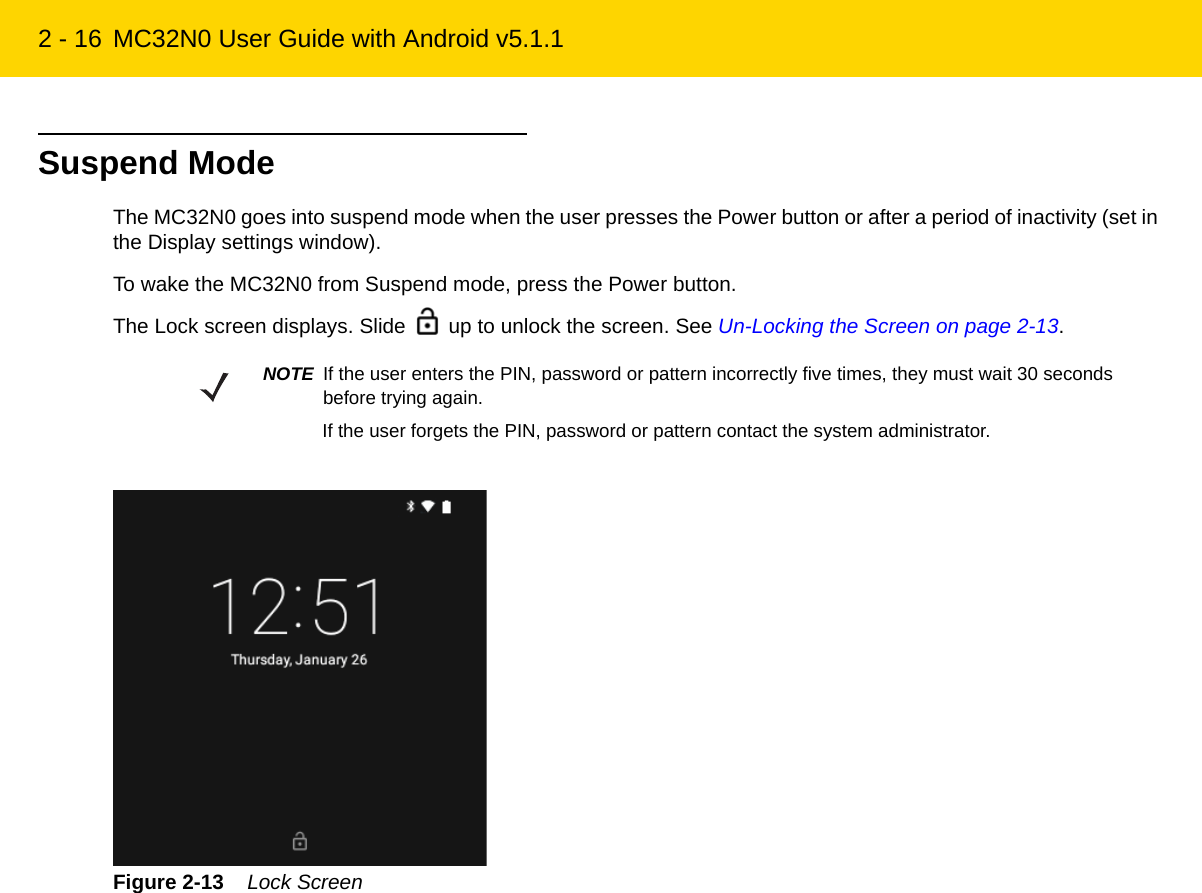 2 - 16 MC32N0 User Guide with Android v5.1.1Suspend ModeThe MC32N0 goes into suspend mode when the user presses the Power button or after a period of inactivity (set in the Display settings window).To wake the MC32N0 from Suspend mode, press the Power button.The Lock screen displays. Slide   up to unlock the screen. See Un-Locking the Screen on page 2-13.Figure 2-13    Lock ScreenNOTE If the user enters the PIN, password or pattern incorrectly five times, they must wait 30 seconds before trying again.If the user forgets the PIN, password or pattern contact the system administrator.REVIEW ONLY - REVIEW ONLY - REVIEW ONLY                             REVIEW ONLY - REVIEW ONLY - REVIEW ONLY