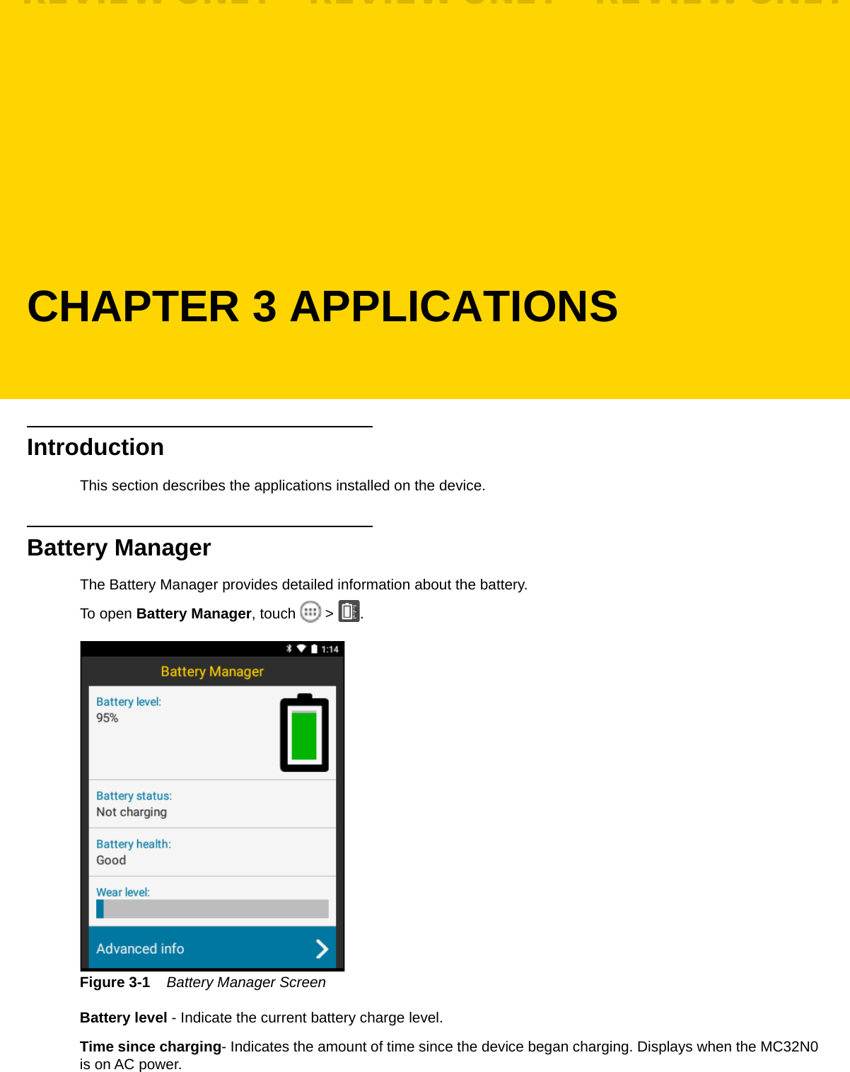CHAPTER 3 APPLICATIONSIntroductionThis section describes the applications installed on the device.Battery ManagerThe Battery Manager provides detailed information about the battery.To open Battery Manager, touch   &gt;  .Figure 3-1    Battery Manager ScreenBattery level - Indicate the current battery charge level.Time since charging- Indicates the amount of time since the device began charging. Displays when the MC32N0 is on AC power.REVIEW ONLY - REVIEW ONLY - REVIEW ONLY                             REVIEW ONLY - REVIEW ONLY - REVIEW ONLY