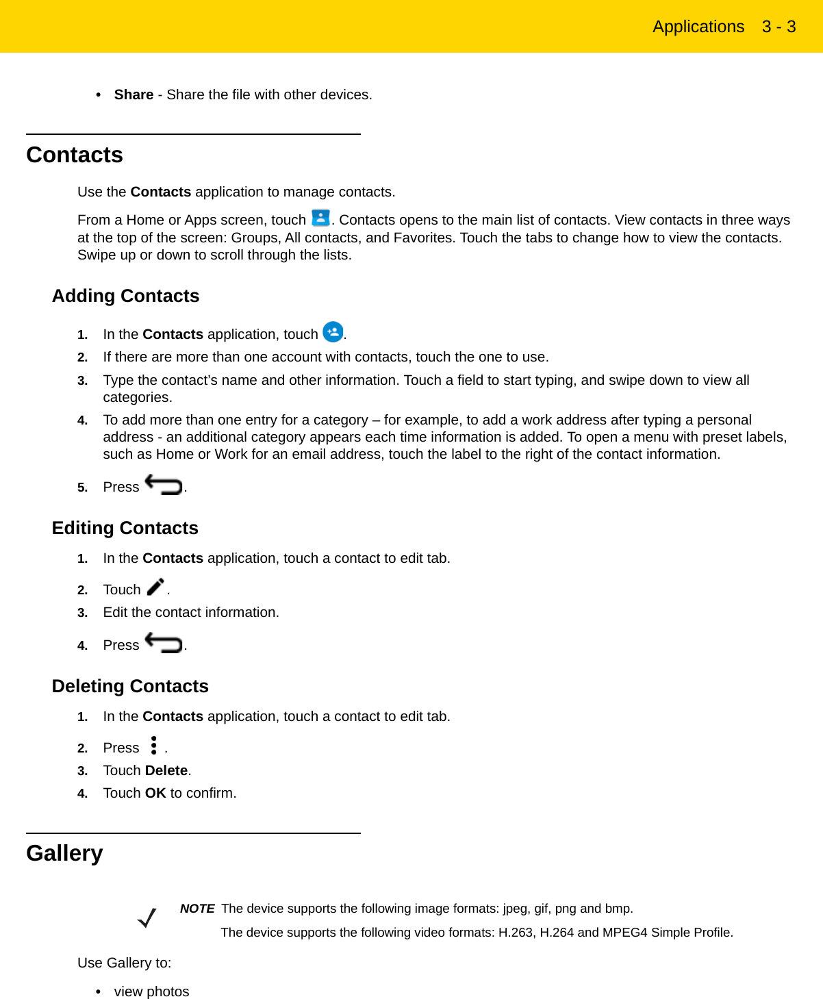 Applications 3 - 3•Share - Share the file with other devices.ContactsUse the Contacts application to manage contacts.From a Home or Apps screen, touch  . Contacts opens to the main list of contacts. View contacts in three ways at the top of the screen: Groups, All contacts, and Favorites. Touch the tabs to change how to view the contacts. Swipe up or down to scroll through the lists.Adding Contacts1. In the Contacts application, touch  .2. If there are more than one account with contacts, touch the one to use.3. Type the contact’s name and other information. Touch a field to start typing, and swipe down to view all categories.4. To add more than one entry for a category – for example, to add a work address after typing a personal address - an additional category appears each time information is added. To open a menu with preset labels, such as Home or Work for an email address, touch the label to the right of the contact information.5. Press .Editing Contacts1. In the Contacts application, touch a contact to edit tab.2. Touch .3. Edit the contact information.4. Press .Deleting Contacts1. In the Contacts application, touch a contact to edit tab.2. Press .3. Touch Delete.4. Touch OK to confirm.GalleryUse Gallery to:•view photosNOTE The device supports the following image formats: jpeg, gif, png and bmp.The device supports the following video formats: H.263, H.264 and MPEG4 Simple Profile.REVIEW ONLY - REVIEW ONLY - REVIEW ONLY                             REVIEW ONLY - REVIEW ONLY - REVIEW ONLY