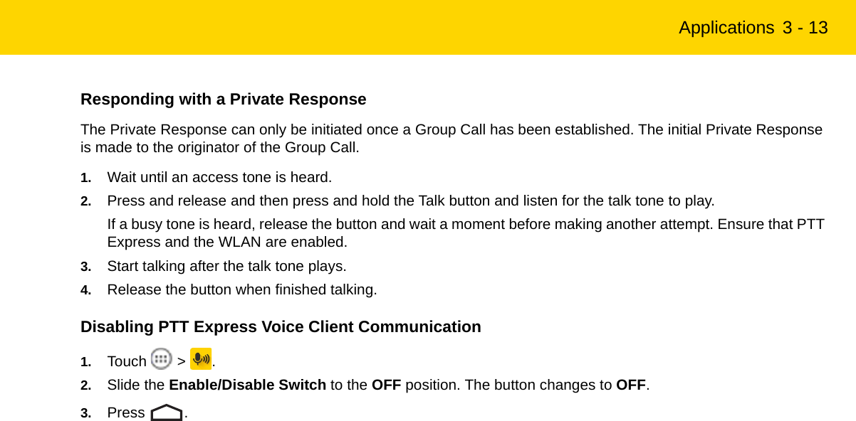 Applications 3 - 13Responding with a Private ResponseThe Private Response can only be initiated once a Group Call has been established. The initial Private Response is made to the originator of the Group Call.1. Wait until an access tone is heard.2. Press and release and then press and hold the Talk button and listen for the talk tone to play.If a busy tone is heard, release the button and wait a moment before making another attempt. Ensure that PTT Express and the WLAN are enabled.3. Start talking after the talk tone plays.4. Release the button when finished talking.Disabling PTT Express Voice Client Communication1. Touch  &gt; .2. Slide the Enable/Disable Switch to the OFF position. The button changes to OFF.3. Press .REVIEW ONLY - REVIEW ONLY - REVIEW ONLY                             REVIEW ONLY - REVIEW ONLY - REVIEW ONLY