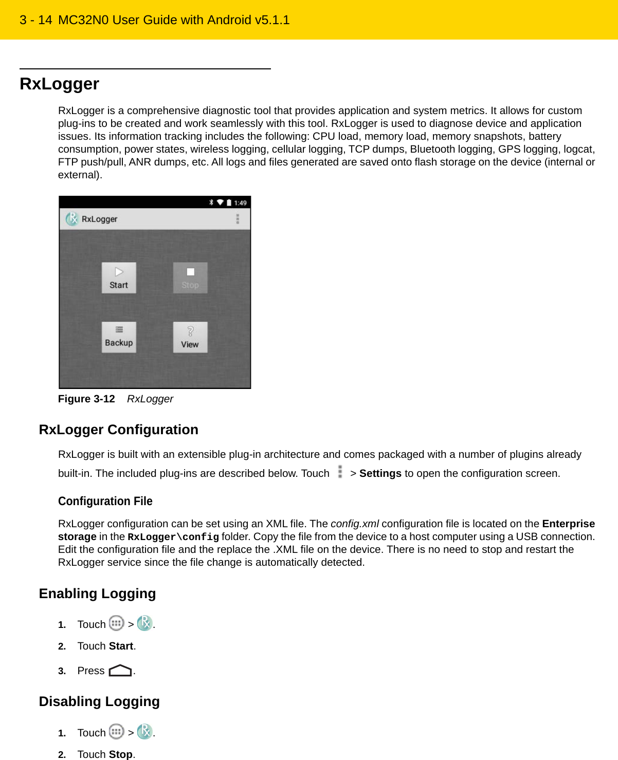 3 - 14 MC32N0 User Guide with Android v5.1.1RxLoggerRxLogger is a comprehensive diagnostic tool that provides application and system metrics. It allows for custom plug-ins to be created and work seamlessly with this tool. RxLogger is used to diagnose device and application issues. Its information tracking includes the following: CPU load, memory load, memory snapshots, battery consumption, power states, wireless logging, cellular logging, TCP dumps, Bluetooth logging, GPS logging, logcat, FTP push/pull, ANR dumps, etc. All logs and files generated are saved onto flash storage on the device (internal or external).Figure 3-12    RxLoggerRxLogger ConfigurationRxLogger is built with an extensible plug-in architecture and comes packaged with a number of plugins already built-in. The included plug-ins are described below. Touch   &gt; Settings to open the configuration screen.Configuration FileRxLogger configuration can be set using an XML file. The config.xml configuration file is located on the Enterprise storage in the RxLogger\config folder. Copy the file from the device to a host computer using a USB connection. Edit the configuration file and the replace the .XML file on the device. There is no need to stop and restart the RxLogger service since the file change is automatically detected.Enabling Logging1. Touch  &gt; .2. Touch Start.3. Press .Disabling Logging1. Touch  &gt; .2. Touch Stop.REVIEW ONLY - REVIEW ONLY - REVIEW ONLY                             REVIEW ONLY - REVIEW ONLY - REVIEW ONLY