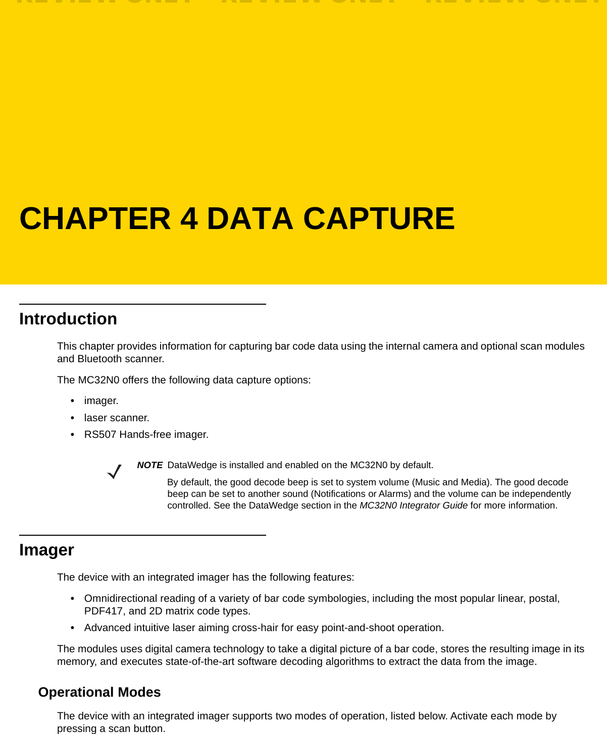 CHAPTER 4 DATA CAPTUREIntroductionThis chapter provides information for capturing bar code data using the internal camera and optional scan modules and Bluetooth scanner.The MC32N0 offers the following data capture options:•imager.•laser scanner.•RS507 Hands-free imager.ImagerThe device with an integrated imager has the following features:•Omnidirectional reading of a variety of bar code symbologies, including the most popular linear, postal, PDF417, and 2D matrix code types.•Advanced intuitive laser aiming cross-hair for easy point-and-shoot operation.The modules uses digital camera technology to take a digital picture of a bar code, stores the resulting image in its memory, and executes state-of-the-art software decoding algorithms to extract the data from the image.Operational ModesThe device with an integrated imager supports two modes of operation, listed below. Activate each mode by pressing a scan button.NOTE DataWedge is installed and enabled on the MC32N0 by default.By default, the good decode beep is set to system volume (Music and Media). The good decode beep can be set to another sound (Notifications or Alarms) and the volume can be independently controlled. See the DataWedge section in the MC32N0 Integrator Guide for more information.REVIEW ONLY - REVIEW ONLY - REVIEW ONLY                             REVIEW ONLY - REVIEW ONLY - REVIEW ONLY