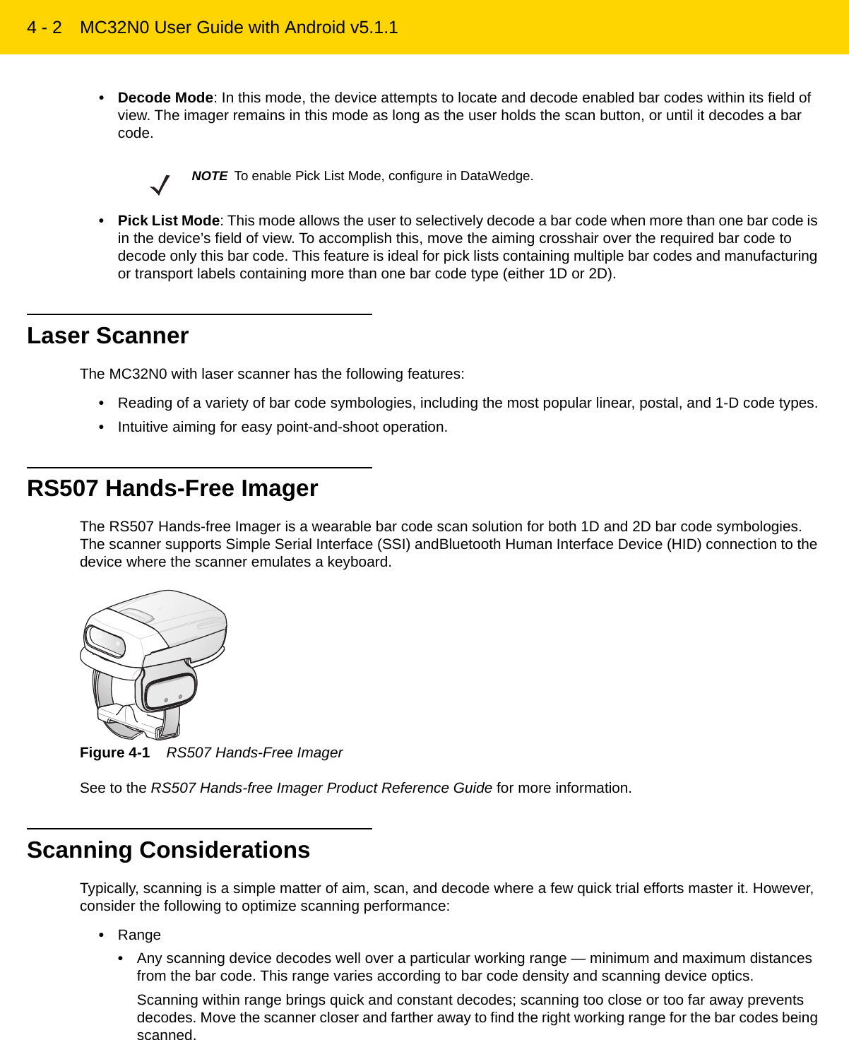 4 - 2 MC32N0 User Guide with Android v5.1.1• Decode Mode: In this mode, the device attempts to locate and decode enabled bar codes within its field of view. The imager remains in this mode as long as the user holds the scan button, or until it decodes a bar code.• Pick List Mode: This mode allows the user to selectively decode a bar code when more than one bar code is in the device’s field of view. To accomplish this, move the aiming crosshair over the required bar code to decode only this bar code. This feature is ideal for pick lists containing multiple bar codes and manufacturing or transport labels containing more than one bar code type (either 1D or 2D).Laser ScannerThe MC32N0 with laser scanner has the following features:•Reading of a variety of bar code symbologies, including the most popular linear, postal, and 1-D code types.•Intuitive aiming for easy point-and-shoot operation.RS507 Hands-Free ImagerThe RS507 Hands-free Imager is a wearable bar code scan solution for both 1D and 2D bar code symbologies. The scanner supports Simple Serial Interface (SSI) andBluetooth Human Interface Device (HID) connection to the device where the scanner emulates a keyboard.Figure 4-1    RS507 Hands-Free ImagerSee to the RS507 Hands-free Imager Product Reference Guide for more information.Scanning ConsiderationsTypically, scanning is a simple matter of aim, scan, and decode where a few quick trial efforts master it. However, consider the following to optimize scanning performance:•Range•Any scanning device decodes well over a particular working range — minimum and maximum distances from the bar code. This range varies according to bar code density and scanning device optics.Scanning within range brings quick and constant decodes; scanning too close or too far away prevents decodes. Move the scanner closer and farther away to find the right working range for the bar codes being scanned.NOTE To enable Pick List Mode, configure in DataWedge.REVIEW ONLY - REVIEW ONLY - REVIEW ONLY                             REVIEW ONLY - REVIEW ONLY - REVIEW ONLY