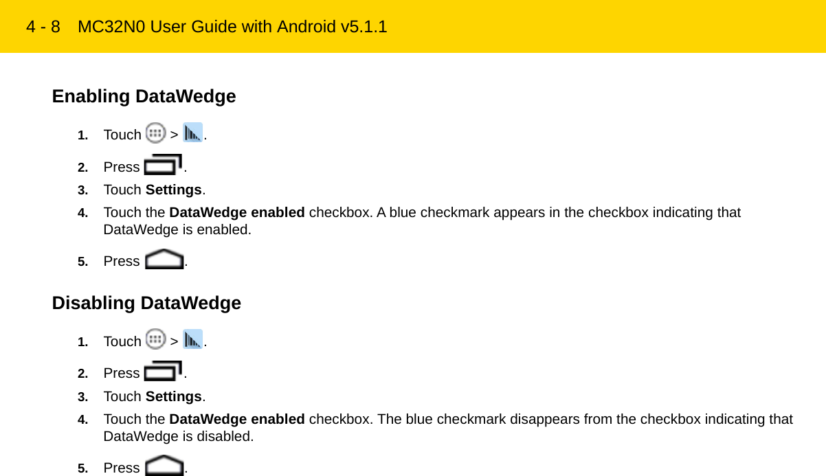 4 - 8 MC32N0 User Guide with Android v5.1.1Enabling DataWedge1. Touch  &gt; .2. Press .3. Touch Settings.4. Touch the DataWedge enabled checkbox. A blue checkmark appears in the checkbox indicating that DataWedge is enabled.5. Press .Disabling DataWedge1. Touch  &gt; .2. Press .3. Touch Settings.4. Touch the DataWedge enabled checkbox. The blue checkmark disappears from the checkbox indicating that DataWedge is disabled.5. Press .REVIEW ONLY - REVIEW ONLY - REVIEW ONLY                             REVIEW ONLY - REVIEW ONLY - REVIEW ONLY