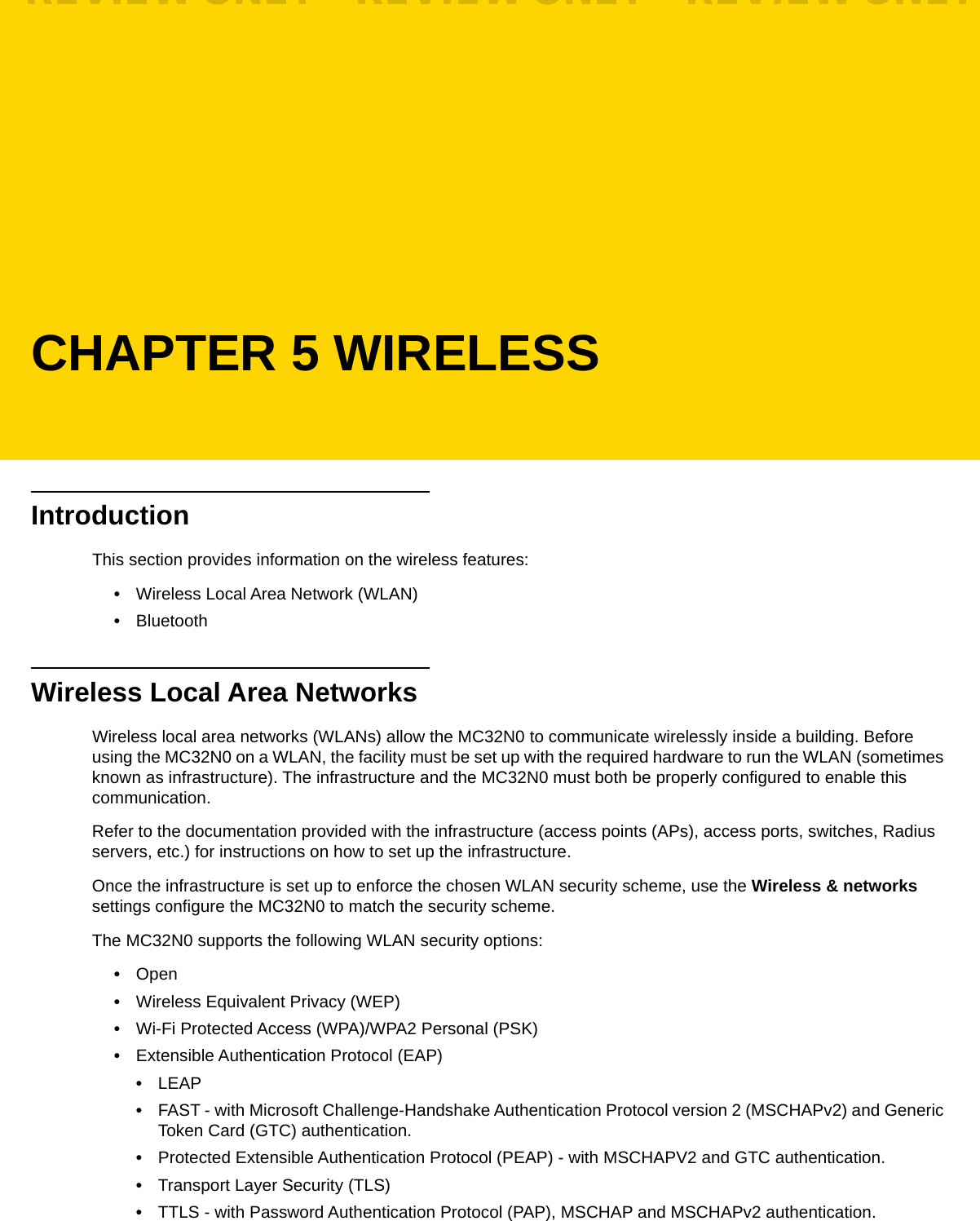 CHAPTER 5 WIRELESSIntroductionThis section provides information on the wireless features:•Wireless Local Area Network (WLAN)•BluetoothWireless Local Area NetworksWireless local area networks (WLANs) allow the MC32N0 to communicate wirelessly inside a building. Before using the MC32N0 on a WLAN, the facility must be set up with the required hardware to run the WLAN (sometimes known as infrastructure). The infrastructure and the MC32N0 must both be properly configured to enable this communication.Refer to the documentation provided with the infrastructure (access points (APs), access ports, switches, Radius servers, etc.) for instructions on how to set up the infrastructure.Once the infrastructure is set up to enforce the chosen WLAN security scheme, use the Wireless &amp; networks settings configure the MC32N0 to match the security scheme.The MC32N0 supports the following WLAN security options:•Open•Wireless Equivalent Privacy (WEP)•Wi-Fi Protected Access (WPA)/WPA2 Personal (PSK)•Extensible Authentication Protocol (EAP)•LEAP•FAST - with Microsoft Challenge-Handshake Authentication Protocol version 2 (MSCHAPv2) and Generic Token Card (GTC) authentication.•Protected Extensible Authentication Protocol (PEAP) - with MSCHAPV2 and GTC authentication.•Transport Layer Security (TLS)•TTLS - with Password Authentication Protocol (PAP), MSCHAP and MSCHAPv2 authentication.REVIEW ONLY - REVIEW ONLY - REVIEW ONLY                             REVIEW ONLY - REVIEW ONLY - REVIEW ONLY