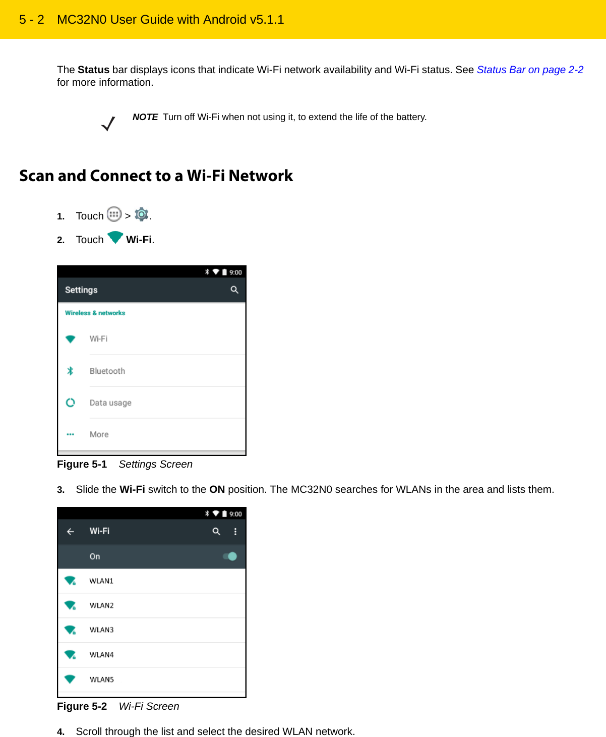 5 - 2 MC32N0 User Guide with Android v5.1.1The Status bar displays icons that indicate Wi-Fi network availability and Wi-Fi status. See Status Bar on page 2-2 for more information.Scan and Connect to a Wi-Fi Network1. Touch  &gt; .2. Touch  Wi-Fi.Figure 5-1    Settings Screen3. Slide the Wi-Fi switch to the ON position. The MC32N0 searches for WLANs in the area and lists them.Figure 5-2    Wi-Fi Screen4. Scroll through the list and select the desired WLAN network.NOTE Turn off Wi-Fi when not using it, to extend the life of the battery.REVIEW ONLY - REVIEW ONLY - REVIEW ONLY                             REVIEW ONLY - REVIEW ONLY - REVIEW ONLY