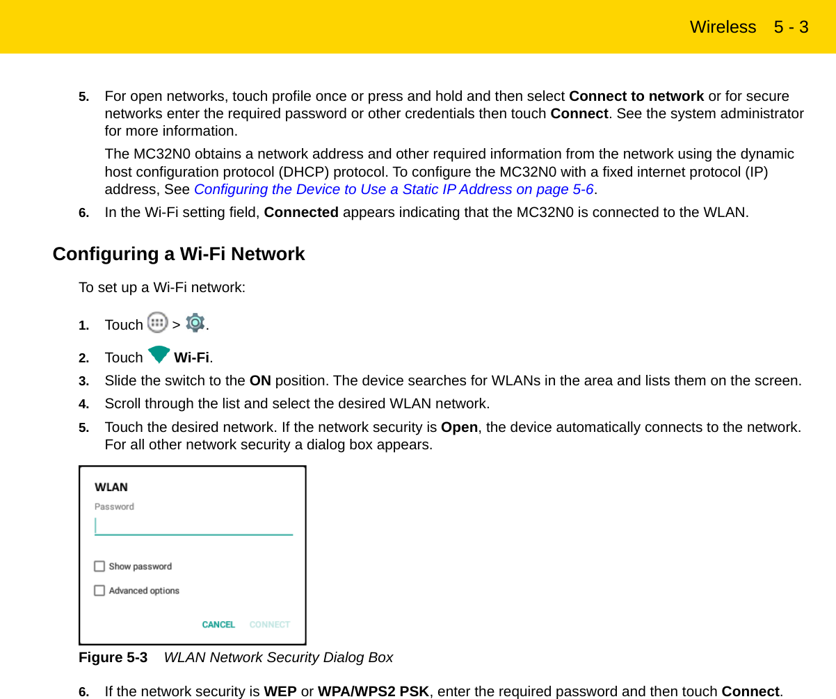 Wireless 5 - 35. For open networks, touch profile once or press and hold and then select Connect to network or for secure networks enter the required password or other credentials then touch Connect. See the system administrator for more information.The MC32N0 obtains a network address and other required information from the network using the dynamic host configuration protocol (DHCP) protocol. To configure the MC32N0 with a fixed internet protocol (IP) address, See Configuring the Device to Use a Static IP Address on page 5-6.6. In the Wi-Fi setting field, Connected appears indicating that the MC32N0 is connected to the WLAN.Configuring a Wi-Fi NetworkTo set up a Wi-Fi network:1. Touch  &gt; .2. Touch  Wi-Fi.3. Slide the switch to the ON position. The device searches for WLANs in the area and lists them on the screen.4. Scroll through the list and select the desired WLAN network.5. Touch the desired network. If the network security is Open, the device automatically connects to the network. For all other network security a dialog box appears.Figure 5-3    WLAN Network Security Dialog Box6. If the network security is WEP or WPA/WPS2 PSK, enter the required password and then touch Connect.REVIEW ONLY - REVIEW ONLY - REVIEW ONLY                             REVIEW ONLY - REVIEW ONLY - REVIEW ONLY