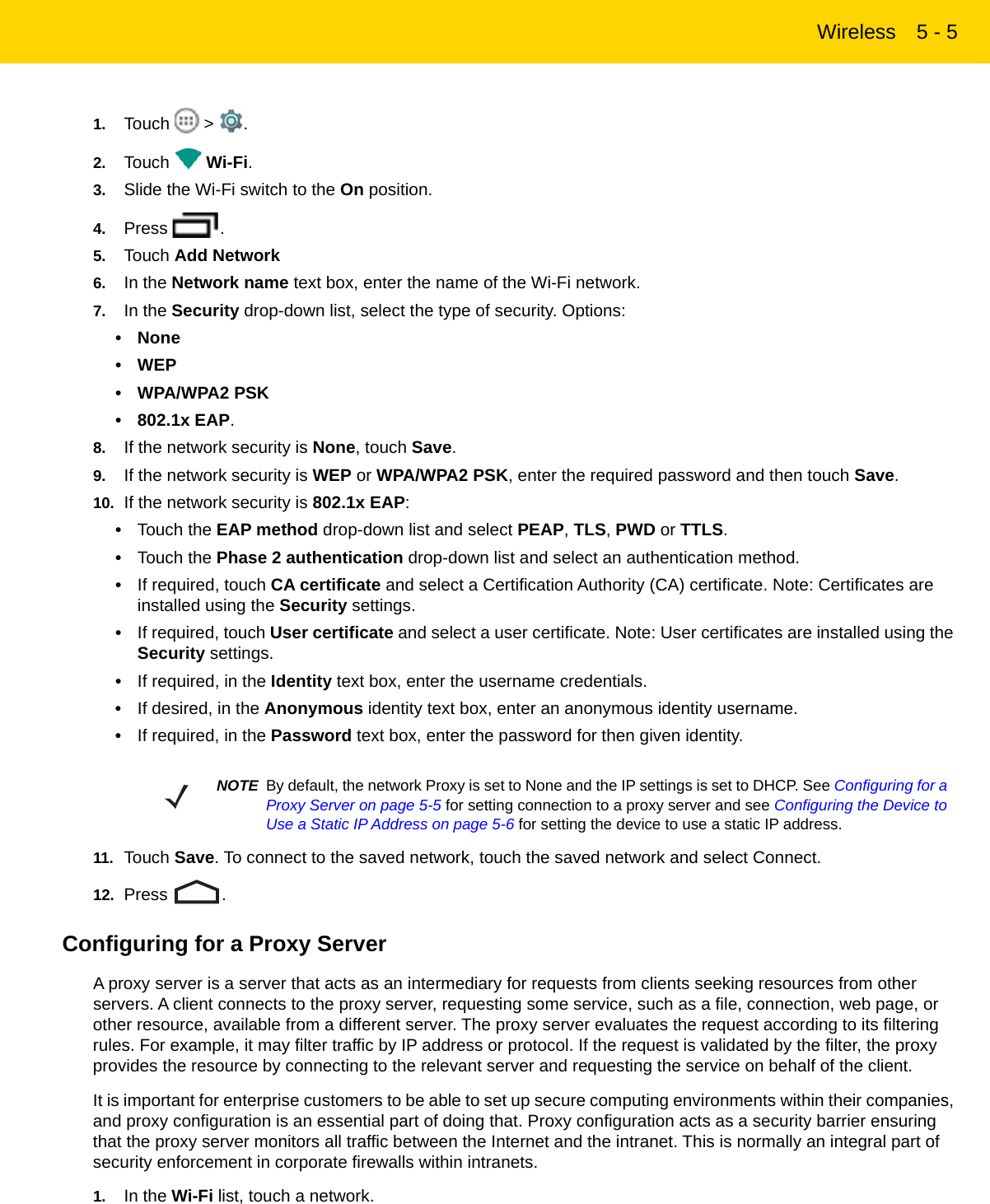 Wireless 5 - 51. Touch  &gt; .2. Touch  Wi-Fi.3. Slide the Wi-Fi switch to the On position.4. Press .5. Touch Add Network6. In the Network name text box, enter the name of the Wi-Fi network.7. In the Security drop-down list, select the type of security. Options:• None•WEP• WPA/WPA2 PSK• 802.1x EAP.8. If the network security is None, touch Save.9. If the network security is WEP or WPA/WPA2 PSK, enter the required password and then touch Save.10. If the network security is 802.1x EAP:•Touch the EAP method drop-down list and select PEAP, TLS, PWD or TTLS.•Touch the Phase 2 authentication drop-down list and select an authentication method.•If required, touch CA certificate and select a Certification Authority (CA) certificate. Note: Certificates are installed using the Security settings.•If required, touch User certificate and select a user certificate. Note: User certificates are installed using the Security settings.•If required, in the Identity text box, enter the username credentials.•If desired, in the Anonymous identity text box, enter an anonymous identity username.•If required, in the Password text box, enter the password for then given identity.11. Touch Save. To connect to the saved network, touch the saved network and select Connect.12. Press .Configuring for a Proxy ServerA proxy server is a server that acts as an intermediary for requests from clients seeking resources from other servers. A client connects to the proxy server, requesting some service, such as a file, connection, web page, or other resource, available from a different server. The proxy server evaluates the request according to its filtering rules. For example, it may filter traffic by IP address or protocol. If the request is validated by the filter, the proxy provides the resource by connecting to the relevant server and requesting the service on behalf of the client.It is important for enterprise customers to be able to set up secure computing environments within their companies, and proxy configuration is an essential part of doing that. Proxy configuration acts as a security barrier ensuring that the proxy server monitors all traffic between the Internet and the intranet. This is normally an integral part of security enforcement in corporate firewalls within intranets.1. In the Wi-Fi list, touch a network.NOTE By default, the network Proxy is set to None and the IP settings is set to DHCP. See Configuring for a Proxy Server on page 5-5 for setting connection to a proxy server and see Configuring the Device to Use a Static IP Address on page 5-6 for setting the device to use a static IP address.REVIEW ONLY - REVIEW ONLY - REVIEW ONLY                             REVIEW ONLY - REVIEW ONLY - REVIEW ONLY