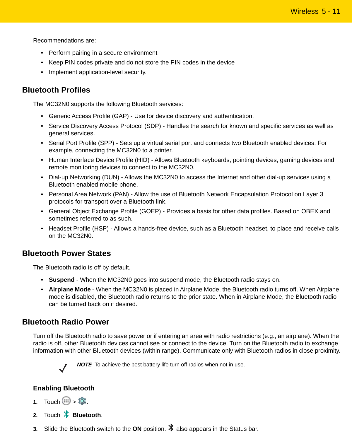 Wireless 5 - 11Recommendations are:•Perform pairing in a secure environment•Keep PIN codes private and do not store the PIN codes in the device•Implement application-level security.Bluetooth ProfilesThe MC32N0 supports the following Bluetooth services:•Generic Access Profile (GAP) - Use for device discovery and authentication.•Service Discovery Access Protocol (SDP) - Handles the search for known and specific services as well as general services.•Serial Port Profile (SPP) - Sets up a virtual serial port and connects two Bluetooth enabled devices. For example, connecting the MC32N0 to a printer.•Human Interface Device Profile (HID) - Allows Bluetooth keyboards, pointing devices, gaming devices and remote monitoring devices to connect to the MC32N0.•Dial-up Networking (DUN) - Allows the MC32N0 to access the Internet and other dial-up services using a Bluetooth enabled mobile phone.•Personal Area Network (PAN) - Allow the use of Bluetooth Network Encapsulation Protocol on Layer 3 protocols for transport over a Bluetooth link.•General Object Exchange Profile (GOEP) - Provides a basis for other data profiles. Based on OBEX and sometimes referred to as such.•Headset Profile (HSP) - Allows a hands-free device, such as a Bluetooth headset, to place and receive calls on the MC32N0.Bluetooth Power StatesThe Bluetooth radio is off by default.• Suspend - When the MC32N0 goes into suspend mode, the Bluetooth radio stays on.• Airplane Mode - When the MC32N0 is placed in Airplane Mode, the Bluetooth radio turns off. When Airplane mode is disabled, the Bluetooth radio returns to the prior state. When in Airplane Mode, the Bluetooth radio can be turned back on if desired.Bluetooth Radio PowerTurn off the Bluetooth radio to save power or if entering an area with radio restrictions (e.g., an airplane). When the radio is off, other Bluetooth devices cannot see or connect to the device. Turn on the Bluetooth radio to exchange information with other Bluetooth devices (within range). Communicate only with Bluetooth radios in close proximity.Enabling Bluetooth1. Touch  &gt; .2. Touch  Bluetooth.3. Slide the Bluetooth switch to the ON position.   also appears in the Status bar.NOTE To achieve the best battery life turn off radios when not in use.REVIEW ONLY - REVIEW ONLY - REVIEW ONLY                             REVIEW ONLY - REVIEW ONLY - REVIEW ONLY