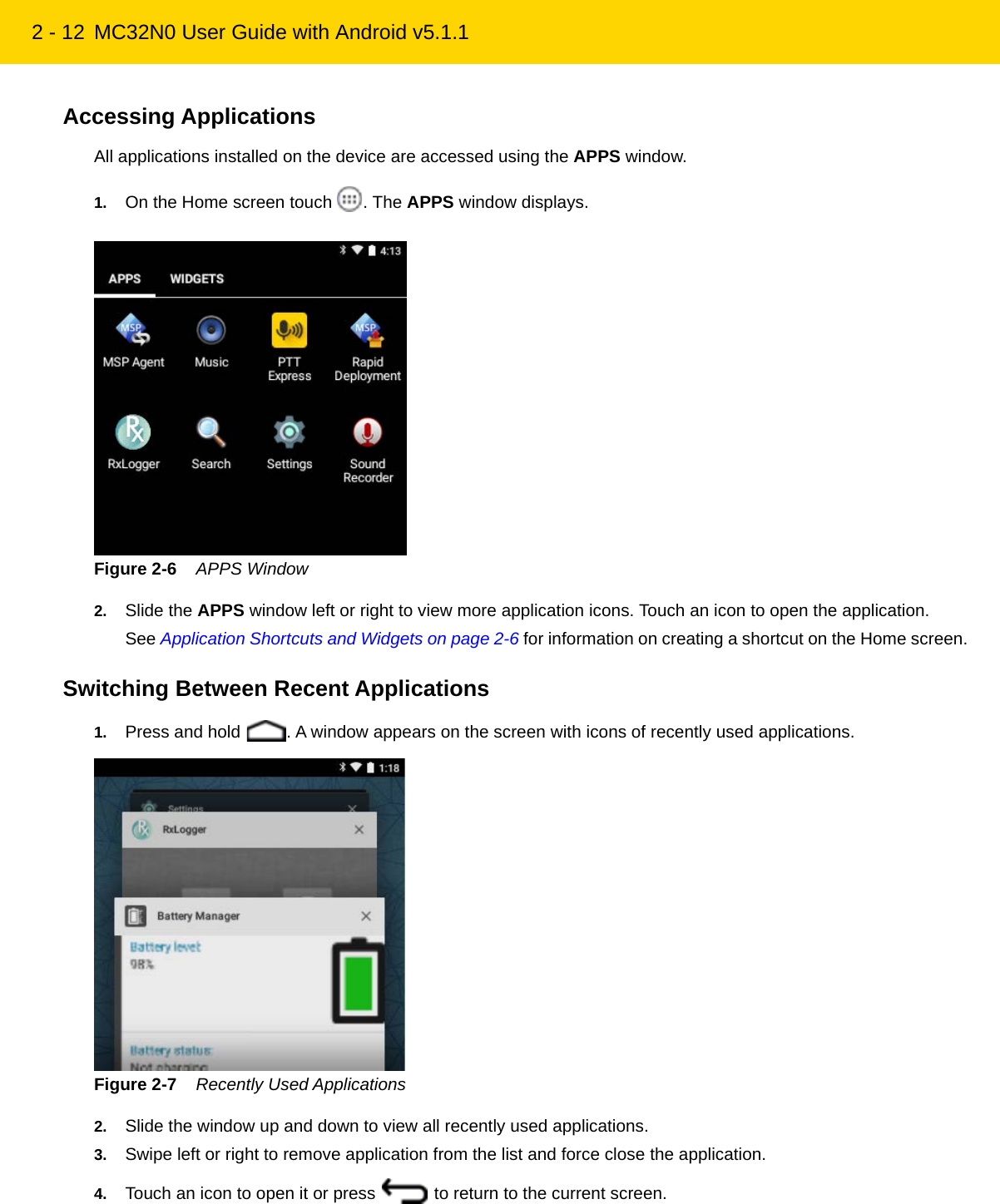 2 - 12 MC32N0 User Guide with Android v5.1.1Accessing ApplicationsAll applications installed on the device are accessed using the APPS window.1. On the Home screen touch  . The APPS window displays.Figure 2-6    APPS Window2. Slide the APPS window left or right to view more application icons. Touch an icon to open the application.See Application Shortcuts and Widgets on page 2-6 for information on creating a shortcut on the Home screen.Switching Between Recent Applications1. Press and hold  . A window appears on the screen with icons of recently used applications.Figure 2-7    Recently Used Applications2. Slide the window up and down to view all recently used applications.3. Swipe left or right to remove application from the list and force close the application.4. Touch an icon to open it or press   to return to the current screen.REVIEW ONLY - REVIEW ONLY - REVIEW ONLY                             REVIEW ONLY - REVIEW ONLY - REVIEW ONLY