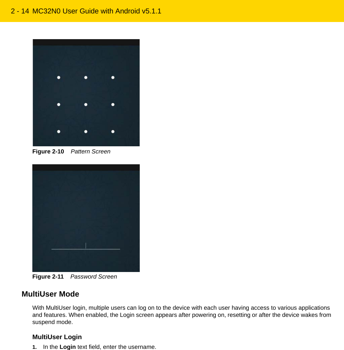 2 - 14 MC32N0 User Guide with Android v5.1.1Figure 2-10    Pattern ScreenFigure 2-11    Password ScreenMultiUser ModeWith MultiUser login, multiple users can log on to the device with each user having access to various applications and features. When enabled, the Login screen appears after powering on, resetting or after the device wakes from suspend mode.MultiUser Login1. In the Login text field, enter the username.REVIEW ONLY - REVIEW ONLY - REVIEW ONLY                             REVIEW ONLY - REVIEW ONLY - REVIEW ONLY