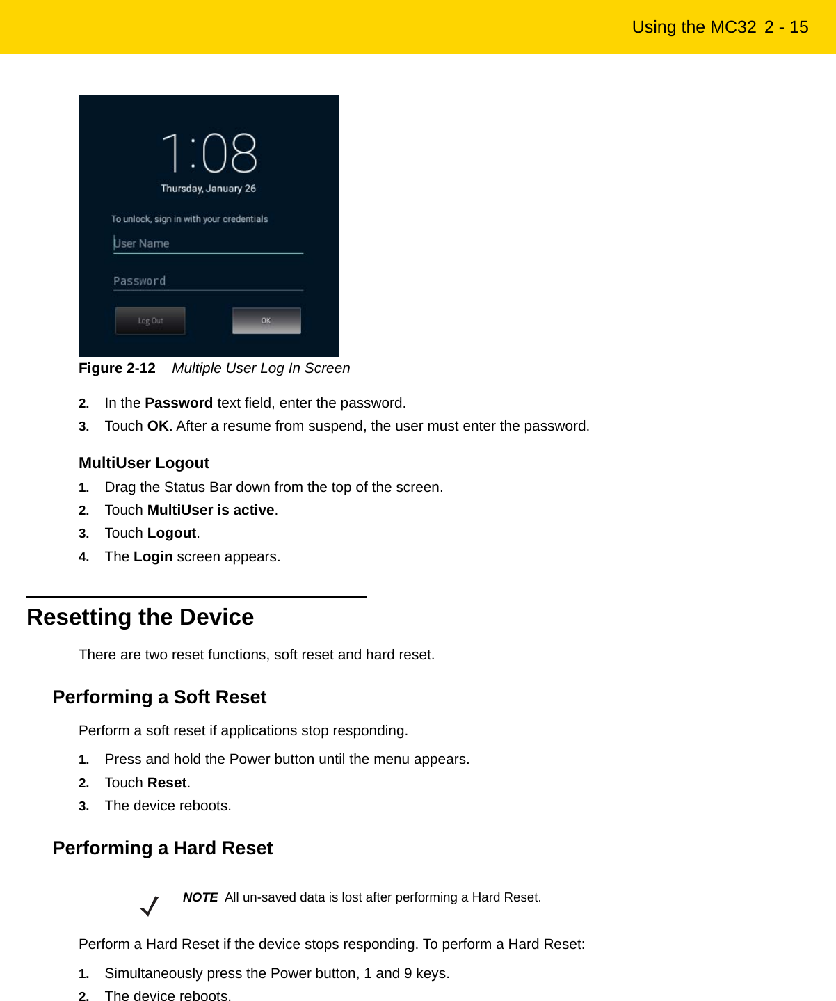 Using the MC32 2 - 15Figure 2-12    Multiple User Log In Screen2. In the Password text field, enter the password.3. Touch OK. After a resume from suspend, the user must enter the password.MultiUser Logout1. Drag the Status Bar down from the top of the screen.2. Touch MultiUser is active.3. Touch Logout.4. The Login screen appears.Resetting the DeviceThere are two reset functions, soft reset and hard reset.Performing a Soft ResetPerform a soft reset if applications stop responding.1. Press and hold the Power button until the menu appears.2. Touch Reset.3. The device reboots.Performing a Hard ResetPerform a Hard Reset if the device stops responding. To perform a Hard Reset:1. Simultaneously press the Power button, 1 and 9 keys.2. The device reboots.NOTE All un-saved data is lost after performing a Hard Reset.REVIEW ONLY - REVIEW ONLY - REVIEW ONLY                             REVIEW ONLY - REVIEW ONLY - REVIEW ONLY