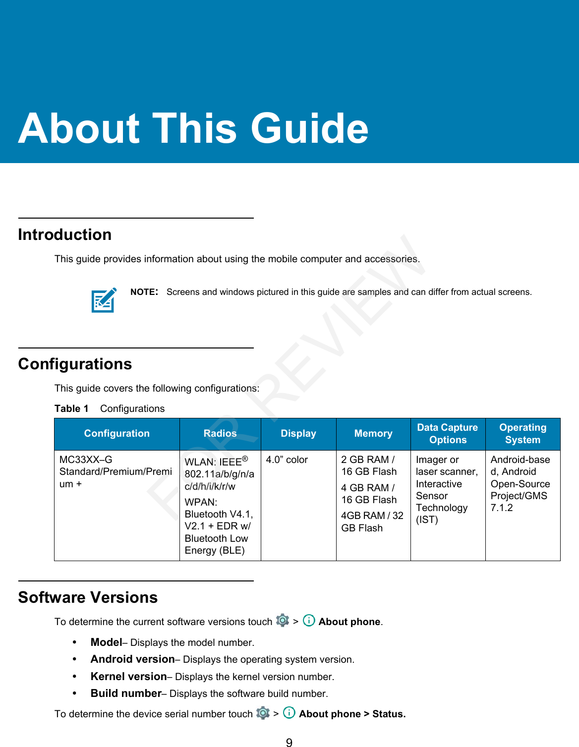 9About This GuideIntroductionThis guide provides information about using the mobile computer and accessories.ConfigurationsThis guide covers the following configurations:Software VersionsTo determine the current software versions touch   &gt;   About phone.•Model– Displays the model number.• Android version– Displays the operating system version.• Kernel version– Displays the kernel version number.• Build number– Displays the software build number.To determine the device serial number touch   &gt;   About phone &gt; Status.NOTE:Screens and windows pictured in this guide are samples and can differ from actual screens.Table 1    ConfigurationsConfiguration Radios Display Memory Data Capture OptionsOperating SystemMC33XX–G Standard/Premium/Premium +WLAN: IEEE® 802.11a/b/g/n/ac/d/h/i/k/r/wWPAN: Bluetooth V4.1, V2.1 + EDR w/ Bluetooth Low Energy (BLE)4.0” color 2 GB RAM / 16 GB Flash4 GB RAM / 16 GB Flash4GB RAM / 32 GB FlashImager or laser scanner, Interactive Sensor Technology (IST)Android-based, Android Open-Source Project/GMS 7.1.2FOR REVIEW