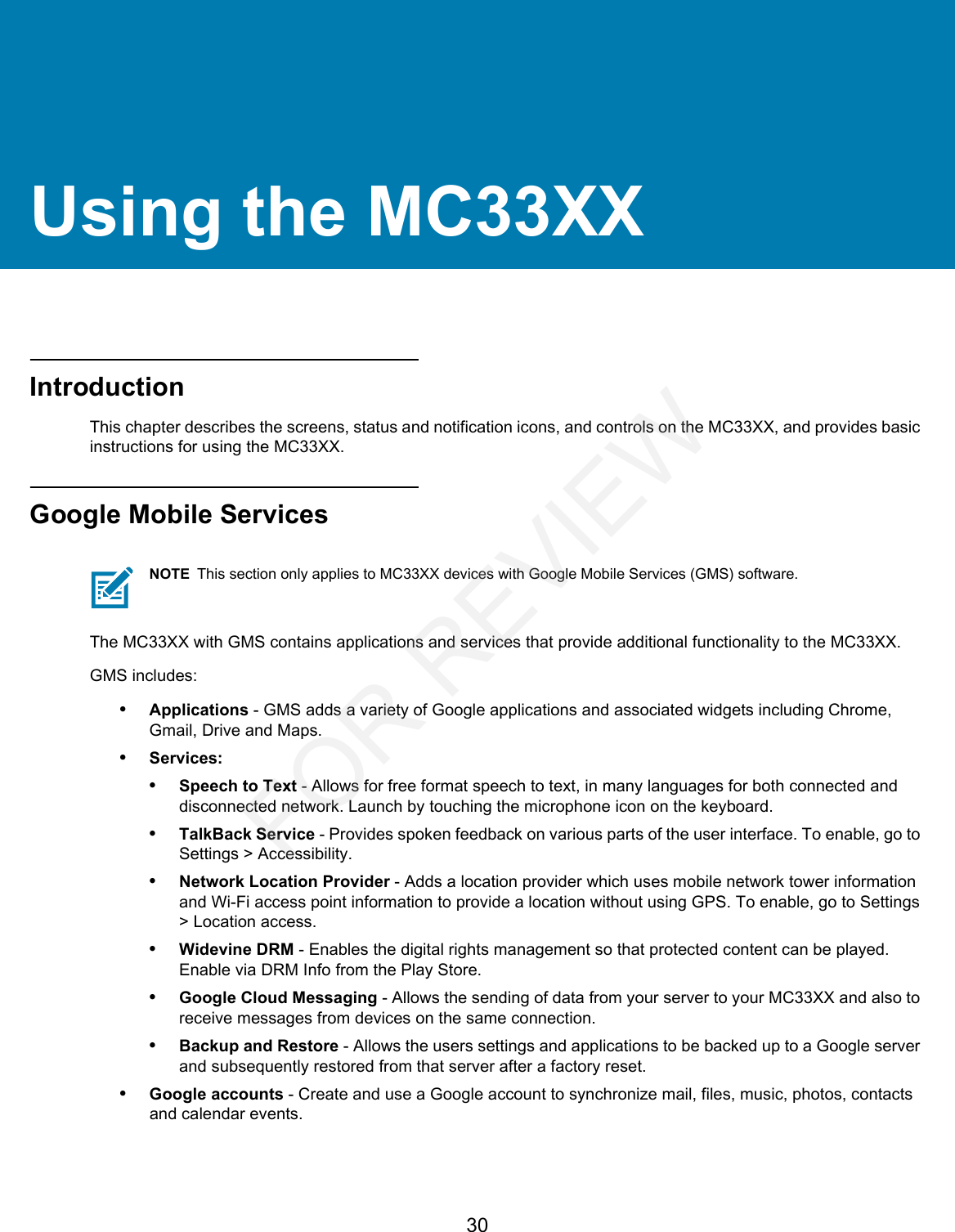 30Using the MC33XXIntroductionThis chapter describes the screens, status and notification icons, and controls on the MC33XX, and provides basic instructions for using the MC33XX.Google Mobile ServicesThe MC33XX with GMS contains applications and services that provide additional functionality to the MC33XX.GMS includes:•Applications - GMS adds a variety of Google applications and associated widgets including Chrome, Gmail, Drive and Maps.•Services:•Speech to Text - Allows for free format speech to text, in many languages for both connected and disconnected network. Launch by touching the microphone icon on the keyboard.•TalkBack Service - Provides spoken feedback on various parts of the user interface. To enable, go to Settings &gt; Accessibility.•Network Location Provider - Adds a location provider which uses mobile network tower information and Wi-Fi access point information to provide a location without using GPS. To enable, go to Settings &gt; Location access.•Widevine DRM - Enables the digital rights management so that protected content can be played. Enable via DRM Info from the Play Store.•Google Cloud Messaging - Allows the sending of data from your server to your MC33XX and also to receive messages from devices on the same connection.•Backup and Restore - Allows the users settings and applications to be backed up to a Google server and subsequently restored from that server after a factory reset.•Google accounts - Create and use a Google account to synchronize mail, files, music, photos, contacts and calendar events.NOTE This section only applies to MC33XX devices with Google Mobile Services (GMS) software.FOR REVIEW