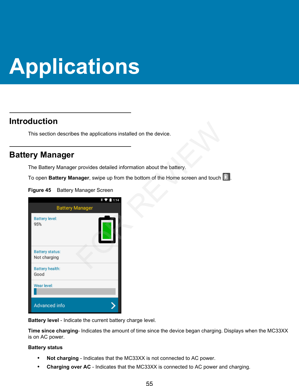 55ApplicationsIntroductionThis section describes the applications installed on the device.Battery ManagerThe Battery Manager provides detailed information about the battery.To open Battery Manager, swipe up from the bottom of the Home screen and touch  .Figure 45    Battery Manager ScreenBattery level - Indicate the current battery charge level.Time since charging- Indicates the amount of time since the device began charging. Displays when the MC33XX is on AC power.Battery status•Not charging - Indicates that the MC33XX is not connected to AC power.•Charging over AC - Indicates that the MC33XX is connected to AC power and charging.FOR REVIEW