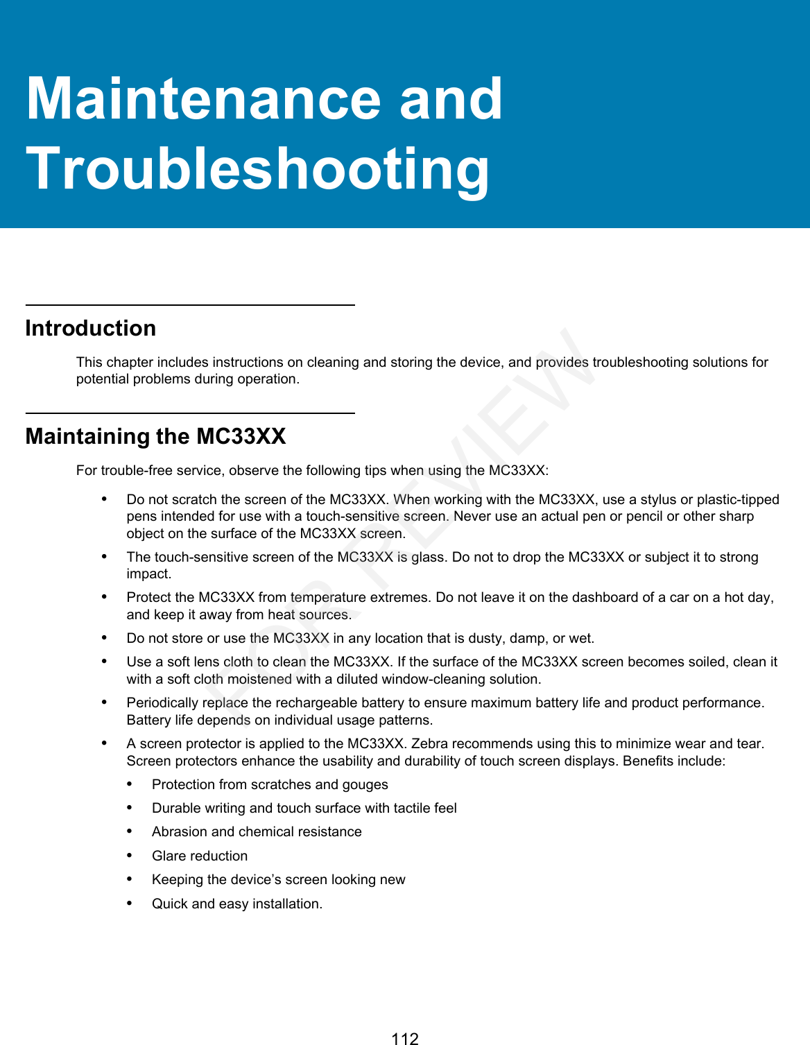 112Maintenance and TroubleshootingIntroductionThis chapter includes instructions on cleaning and storing the device, and provides troubleshooting solutions for potential problems during operation.Maintaining the MC33XXFor trouble-free service, observe the following tips when using the MC33XX:•Do not scratch the screen of the MC33XX. When working with the MC33XX, use a stylus or plastic-tipped pens intended for use with a touch-sensitive screen. Never use an actual pen or pencil or other sharp object on the surface of the MC33XX screen.•The touch-sensitive screen of the MC33XX is glass. Do not to drop the MC33XX or subject it to strong impact.•Protect the MC33XX from temperature extremes. Do not leave it on the dashboard of a car on a hot day, and keep it away from heat sources.•Do not store or use the MC33XX in any location that is dusty, damp, or wet.•Use a soft lens cloth to clean the MC33XX. If the surface of the MC33XX screen becomes soiled, clean it with a soft cloth moistened with a diluted window-cleaning solution.•Periodically replace the rechargeable battery to ensure maximum battery life and product performance. Battery life depends on individual usage patterns.•A screen protector is applied to the MC33XX. Zebra recommends using this to minimize wear and tear. Screen protectors enhance the usability and durability of touch screen displays. Benefits include:•Protection from scratches and gouges•Durable writing and touch surface with tactile feel•Abrasion and chemical resistance•Glare reduction•Keeping the device’s screen looking new•Quick and easy installation.FOR REVIEW