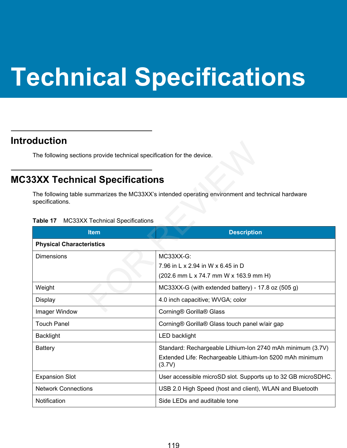 119Technical SpecificationsIntroductionThe following sections provide technical specification for the device.MC33XX Technical SpecificationsThe following table summarizes the MC33XX’s intended operating environment and technical hardware specifications.Table 17    MC33XX Technical Specifications Item DescriptionPhysical CharacteristicsDimensions MC33XX-G:7.96 in L x 2.94 in W x 6.45 in D(202.6 mm L x 74.7 mm W x 163.9 mm H)Weight MC33XX-G (with extended battery) - 17.8 oz (505 g)Display 4.0 inch capacitive; WVGA; colorImager Window Corning® Gorilla® GlassTouch Panel Corning® Gorilla® Glass touch panel w/air gapBacklight LED backlightBattery Standard: Rechargeable Lithium-Ion 2740 mAh minimum (3.7V)Extended Life: Rechargeable Lithium-Ion 5200 mAh minimum (3.7V)Expansion Slot User accessible microSD slot. Supports up to 32 GB microSDHC.Network Connections USB 2.0 High Speed (host and client), WLAN and BluetoothNotification Side LEDs and auditable toneFOR REVIEW