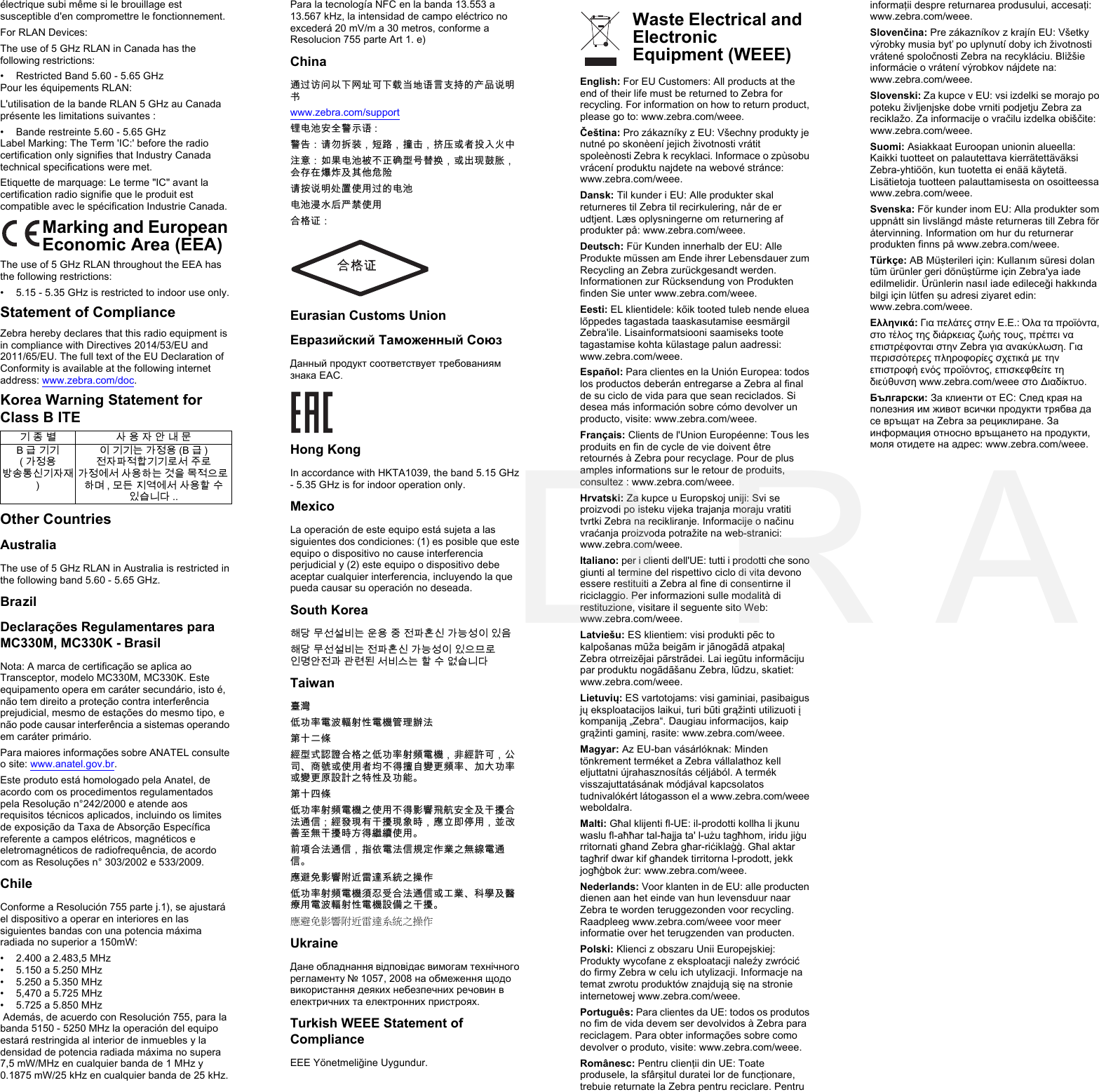 électrique subi même si le brouillage est susceptible d&apos;en compromettre le fonctionnement.For RLAN Devices:The use of 5 GHz RLAN in Canada has the following restrictions:• Restricted Band 5.60 - 5.65 GHzPour les équipements RLAN: L&apos;utilisation de la bande RLAN 5 GHz au Canada présente les limitations suivantes :• Bande restreinte 5.60 - 5.65 GHzLabel Marking: The Term &apos;IC:&apos; before the radio certification only signifies that Industry Canada technical specifications were met.Etiquette de marquage: Le terme &quot;IC&quot; avant la certification radio signifie que le produit est compatible avec le spécification Industrie Canada.Marking and European Economic Area (EEA)The use of 5 GHz RLAN throughout the EEA has the following restrictions:• 5.15 - 5.35 GHz is restricted to indoor use only.Statement of ComplianceZebra hereby declares that this radio equipment is in compliance with Directives 2014/53/EU and 2011/65/EU. The full text of the EU Declaration of Conformity is available at the following internet address: www.zebra.com/doc.Korea Warning Statement for Class B ITEOther CountriesAustraliaThe use of 5 GHz RLAN in Australia is restricted in the following band 5.60 - 5.65 GHz.BrazilDeclarações Regulamentares para MC330M, MC330K - BrasilNota: A marca de certificação se aplica ao  Transceptor, modelo MC330M, MC330K. Este equipamento opera em caráter secundário, isto é, não tem direito a proteção contra interferência prejudicial, mesmo de estações do mesmo tipo, e não pode causar interferência a sistemas operando em caráter primário.Para maiores informações sobre ANATEL consulte o site: www.anatel.gov.br.Este produto está homologado pela Anatel, de acordo com os procedimentos regulamentados pela Resolução n°242/2000 e atende aos requisitos técnicos aplicados, incluindo os limites de exposição da Taxa de Absorção Específica referente a campos elétricos, magnéticos e eletromagnéticos de radiofrequência, de acordo com as Resoluções n° 303/2002 e 533/2009.ChileConforme a Resolución 755 parte j.1), se ajustará el dispositivo a operar en interiores en las siguientes bandas con una potencia máxima radiada no superior a 150mW:• 2.400 a 2.483,5 MHz• 5.150 a 5.250 MHz• 5.250 a 5.350 MHz• 5,470 a 5.725 MHz • 5.725 a 5.850 MHz Además, de acuerdo con Resolución 755, para la banda 5150 - 5250 MHz la operación del equipo estará restringida al interior de inmuebles y la densidad de potencia radiada máxima no supera 7,5 mW/MHz en cualquier banda de 1 MHz y 0.1875 mW/25 kHz en cualquier banda de 25 kHz.Para la tecnología NFC en la banda 13.553 a 13.567 kHz, la intensidad de campo eléctrico no excederá 20 mV/m a 30 metros, conforme a Resolucion 755 parte Art 1. e)China通过访问以下网址可下载当地语言支持的产品说明书www.zebra.com/support 锂电池安全警示语 :警告：请勿拆装，短路，撞击，挤压或者投入火中注意：如果电池被不正确型号替换，或出现鼓胀，会存在爆炸及其他危险请按说明处置使用过的电池电池浸水后严禁使用合格证： Eurasian Customs UnionЕвразийский Таможенный СоюзДанный продукт соответствует требованиям знака EAC.Hong KongIn accordance with HKTA1039, the band 5.15 GHz - 5.35 GHz is for indoor operation only.MexicoLa operación de este equipo está sujeta a las siguientes dos condiciones: (1) es posible que este equipo o dispositivo no cause interferencia perjudicial y (2) este equipo o dispositivo debe aceptar cualquier interferencia, incluyendo la que pueda causar su operación no deseada.South Korea해당 무선설비는 운용 중 전파혼신 가능성이 있음해당 무선설비는 전파혼신 가능성이 있으므로 인명안전과 관련된 서비스는 할 수 없습니다Taiwan臺灣低功率電波輻射性電機管理辦法第十二條經型式認證合格之低功率射頻電機，非經許可，公司、商號或使用者均不得擅自變更頻率、加大功率或變更原設計之特性及功能。第十四條低功率射頻電機之使用不得影響飛航安全及干擾合法通信；經發現有干擾現象時，應立即停用，並改善至無干擾時方得繼續使用。前項合法通信，指依電法信規定作業之無線電通信。應避免影響附近雷達系統之操作低功率射頻電機須忍受合法通信或工業、科學及醫療用電波輻射性電機設備之干擾。應避免影響附近雷達系統之操作UkraineДане обладнання відповідає вимогам технічного регламенту № 1057, 2008 на обмеження щодо використання деяких небезпечних речовин в електричних та електронних пристроях.Turkish WEEE Statement of ComplianceEEE Yönetmeliğine Uygundur.English: For EU Customers: All products at the end of their life must be returned to Zebra for recycling. For information on how to return product, please go to: www.zebra.com/weee.Čeština: Pro zákazníky z EU: Všechny produkty je nutné po skonèení jejich životnosti vrátit spoleènosti Zebra k recyklaci. Informace o zpùsobu vrácení produktu najdete na webové stránce: www.zebra.com/weee.Dansk: Til kunder i EU: Alle produkter skal returneres til Zebra til recirkulering, når de er udtjent. Læs oplysningerne om returnering af produkter på: www.zebra.com/weee.Deutsch: Für Kunden innerhalb der EU: Alle Produkte müssen am Ende ihrer Lebensdauer zum Recycling an Zebra zurückgesandt werden. Informationen zur Rücksendung von Produkten finden Sie unter www.zebra.com/weee.Eesti: EL klientidele: kõik tooted tuleb nende eluea lõppedes tagastada taaskasutamise eesmärgil Zebra&apos;ile. Lisainformatsiooni saamiseks toote tagastamise kohta külastage palun aadressi: www.zebra.com/weee.Español: Para clientes en la Unión Europea: todos los productos deberán entregarse a Zebra al final de su ciclo de vida para que sean reciclados. Si desea más información sobre cómo devolver un producto, visite: www.zebra.com/weee.Français: Clients de l&apos;Union Européenne: Tous les produits en fin de cycle de vie doivent être retournés à Zebra pour recyclage. Pour de plus amples informations sur le retour de produits, consultez : www.zebra.com/weee.Hrvatski: Za kupce u Europskoj uniji: Svi se proizvodi po isteku vijeka trajanja moraju vratiti tvrtki Zebra na recikliranje. Informacije o načinu vraćanja proizvoda potražite na web-stranici: www.zebra.com/weee.Italiano: per i clienti dell&apos;UE: tutti i prodotti che sono giunti al termine del rispettivo ciclo di vita devono essere restituiti a Zebra al fine di consentirne il riciclaggio. Per informazioni sulle modalità di restituzione, visitare il seguente sito Web: www.zebra.com/weee.Latviešu: ES klientiem: visi produkti pēc to kalpošanas mūža beigām ir jānogādā atpakaļ Zebra otrreizējai pārstrādei. Lai iegūtu informāciju par produktu nogādāšanu Zebra, lūdzu, skatiet: www.zebra.com/weee.Lietuvių: ES vartotojams: visi gaminiai, pasibaigus jų eksploatacijos laikui, turi būti grąžinti utilizuoti į kompaniją „Zebra“. Daugiau informacijos, kaip grąžinti gaminį, rasite: www.zebra.com/weee.Magyar: Az EU-ban vásárlóknak: Minden tönkrement terméket a Zebra vállalathoz kell eljuttatni újrahasznosítás céljából. A termék visszajuttatásának módjával kapcsolatos tudnivalókért látogasson el a www.zebra.com/weee weboldalra.Malti: Għal klijenti fl-UE: il-prodotti kollha li jkunu waslu fl-aħħar tal-ħajja ta&apos; l-użu tagħhom, iridu jiġu rritornati għand Zebra għar-riċiklaġġ. Għal aktar tagħrif dwar kif għandek tirritorna l-prodott, jekk jogħġbok żur: www.zebra.com/weee.Nederlands: Voor klanten in de EU: alle producten dienen aan het einde van hun levensduur naar Zebra te worden teruggezonden voor recycling. Raadpleeg www.zebra.com/weee voor meer informatie over het terugzenden van producten.Polski: Klienci z obszaru Unii Europejskiej: Produkty wycofane z eksploatacji naleźy zwrócić do firmy Zebra w celu ich utylizacji. Informacje na temat zwrotu produktów znajdują się na stronie internetowej www.zebra.com/weee.Português: Para clientes da UE: todos os produtos no fim de vida devem ser devolvidos à Zebra para reciclagem. Para obter informações sobre como devolver o produto, visite: www.zebra.com/weee.Românesc: Pentru clienţii din UE: Toate produsele, la sfârşitul duratei lor de funcţionare, trebuie returnate la Zebra pentru reciclare. Pentru informaţii despre returnarea produsului, accesaţi: www.zebra.com/weee.Slovenčina: Pre zákazníkov z krajín EU: Všetky výrobky musia byť po uplynutí doby ich životnosti vrátené spoločnosti Zebra na recykláciu. Bližšie informácie o vrátení výrobkov nájdete na: www.zebra.com/weee.Slovenski: Za kupce v EU: vsi izdelki se morajo po poteku življenjske dobe vrniti podjetju Zebra za reciklažo. Za informacije o vračilu izdelka obiščite: www.zebra.com/weee.Suomi: Asiakkaat Euroopan unionin alueella: Kaikki tuotteet on palautettava kierrätettäväksi Zebra-yhtiöön, kun tuotetta ei enää käytetä. Lisätietoja tuotteen palauttamisesta on osoitteessa www.zebra.com/weee.Svenska: För kunder inom EU: Alla produkter som uppnått sin livslängd måste returneras till Zebra för återvinning. Information om hur du returnerar produkten finns på www.zebra.com/weee.Türkçe: AB Müşterileri için: Kullanım süresi dolan tüm ürünler geri dönüştürme için Zebra&apos;ya iade edilmelidir. Ürünlerin nasıl iade edileceği hakkında bilgi için lütfen şu adresi ziyaret edin: www.zebra.com/weee.Ελληνικά: Για πελάτες στην Ε.Ε.: Όλα τα προϊόντα, στο τέλος της διάρκειας ζωής τους, πρέπει να επιστρέφονται στην Zebra για ανακύκλωση. Για περισσότερες πληροφορίες σχετικά με την επιστροφή ενός προϊόντος, επισκεφθείτε τη διεύθυνση www.zebra.com/weee στο Διαδίκτυο.Български: За клиенти от ЕС: След края на полезния им живот всички продукти трябва да се връщат на Zebra за рециклиране. За информация относно връщането на продукти, моля отидете на адрес: www.zebra.com/weee.기 종 별 사 용 자 안 내 문B급 기기(가정용 방송통신기자재)이 기기는 가정용 (B 급 ) 전자파적합기기로서 주로 가정에서 사용하는 것을 목적으로 하며 , 모든 지역에서 사용할 수 있습니다 ..     Waste Electrical and Electronic Equipment (WEEE)D R A F T   3
