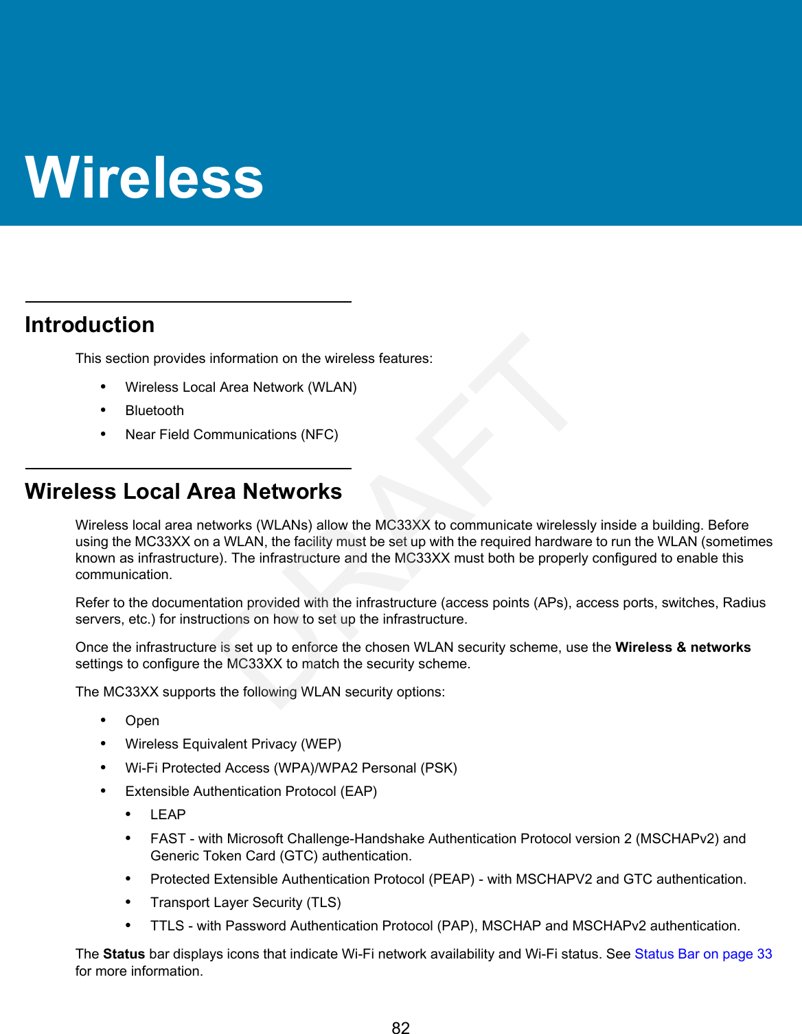 82WirelessIntroductionThis section provides information on the wireless features:•Wireless Local Area Network (WLAN)•Bluetooth•Near Field Communications (NFC)Wireless Local Area NetworksWireless local area networks (WLANs) allow the MC33XX to communicate wirelessly inside a building. Before using the MC33XX on a WLAN, the facility must be set up with the required hardware to run the WLAN (sometimes known as infrastructure). The infrastructure and the MC33XX must both be properly configured to enable this communication.Refer to the documentation provided with the infrastructure (access points (APs), access ports, switches, Radius servers, etc.) for instructions on how to set up the infrastructure.Once the infrastructure is set up to enforce the chosen WLAN security scheme, use the Wireless &amp; networks settings to configure the MC33XX to match the security scheme.The MC33XX supports the following WLAN security options:•Open•Wireless Equivalent Privacy (WEP)•Wi-Fi Protected Access (WPA)/WPA2 Personal (PSK)•Extensible Authentication Protocol (EAP)•LEAP•FAST - with Microsoft Challenge-Handshake Authentication Protocol version 2 (MSCHAPv2) and Generic Token Card (GTC) authentication.•Protected Extensible Authentication Protocol (PEAP) - with MSCHAPV2 and GTC authentication.•Transport Layer Security (TLS)•TTLS - with Password Authentication Protocol (PAP), MSCHAP and MSCHAPv2 authentication.The Status bar displays icons that indicate Wi-Fi network availability and Wi-Fi status. See Status Bar on page 33 for more information.DRAFT