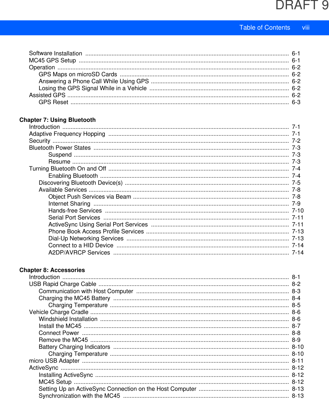 DRAFT 9Table of Contents viiiSoftware Installation  ............................................................................................................................  6-1MC45 GPS Setup  ................................................................................................................................  6-1Operation .............................................................................................................................................  6-2GPS Maps on microSD Cards  .......................................................................................................  6-2Answering a Phone Call While Using GPS ....................................................................................  6-2Losing the GPS Signal While in a Vehicle  .....................................................................................  6-2Assisted GPS .......................................................................................................................................  6-2GPS Reset .....................................................................................................................................  6-3Chapter 7: Using BluetoothIntroduction ..........................................................................................................................................  7-1Adaptive Frequency Hopping  ..............................................................................................................  7-1Security ................................................................................................................................................  7-2Bluetooth Power States  .......................................................................................................................  7-3Suspend ...................................................................................................................................  7-3Resume ....................................................................................................................................  7-3Turning Bluetooth On and Off ..............................................................................................................  7-4Enabling Bluetooth ...................................................................................................................  7-4Discovering Bluetooth Device(s) ....................................................................................................  7-5Available Services ..........................................................................................................................  7-8Object Push Services via Beam ...............................................................................................  7-8Internet Sharing  .......................................................................................................................  7-9Hands-free Services  ................................................................................................................  7-10Serial Port Services  .................................................................................................................  7-11ActiveSync Using Serial Port Services ....................................................................................  7-11Phone Book Access Profile Services .......................................................................................  7-13Dial-Up Networking Services  ...................................................................................................  7-13Connect to a HID Device  .........................................................................................................  7-14A2DP/AVRCP Services  ...........................................................................................................  7-14Chapter 8: AccessoriesIntroduction ..........................................................................................................................................  8-1USB Rapid Charge Cable ....................................................................................................................  8-2Communication with Host Computer  .............................................................................................  8-3Charging the MC45 Battery  ...........................................................................................................  8-4Charging Temperature .............................................................................................................  8-5Vehicle Charge Cradle .........................................................................................................................  8-6Windshield Installation  ...................................................................................................................  8-6Install the MC45 .............................................................................................................................  8-7Connect Power  ..............................................................................................................................  8-8Remove the MC45 .........................................................................................................................  8-9Battery Charging Indicators  ...........................................................................................................  8-10Charging Temperature .............................................................................................................  8-10micro USB Adapter ..............................................................................................................................  8-11ActiveSync ...........................................................................................................................................  8-12Installing ActiveSync ......................................................................................................................  8-12MC45 Setup ...................................................................................................................................  8-12Setting Up an ActiveSync Connection on the Host Computer .......................................................  8-13Synchronization with the MC45  .....................................................................................................  8-13