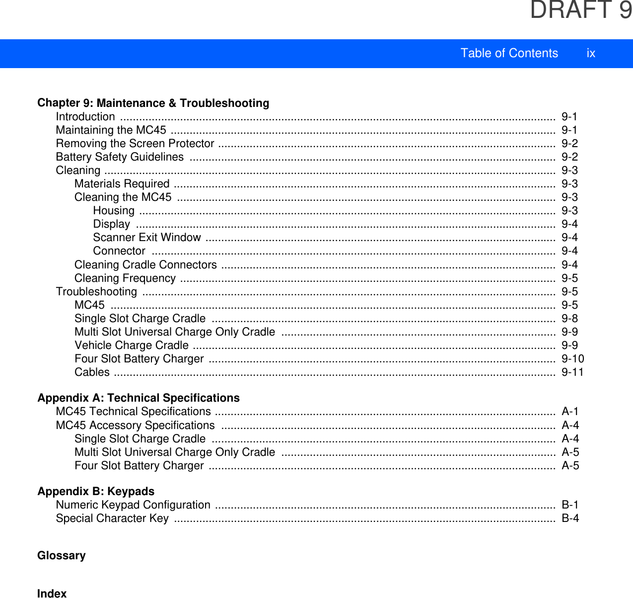 DRAFT 9Table of Contents ixChapter 9: Maintenance &amp; TroubleshootingIntroduction ..........................................................................................................................................  9-1Maintaining the MC45 ..........................................................................................................................  9-1Removing the Screen Protector ...........................................................................................................  9-2Battery Safety Guidelines  ....................................................................................................................  9-2Cleaning ...............................................................................................................................................  9-3Materials Required .........................................................................................................................  9-3Cleaning the MC45  ........................................................................................................................  9-3Housing ....................................................................................................................................  9-3Display .....................................................................................................................................  9-4Scanner Exit Window ...............................................................................................................  9-4Connector ................................................................................................................................  9-4Cleaning Cradle Connectors ..........................................................................................................  9-4Cleaning Frequency .......................................................................................................................  9-5Troubleshooting ...................................................................................................................................  9-5MC45 .............................................................................................................................................  9-5Single Slot Charge Cradle  .............................................................................................................  9-8Multi Slot Universal Charge Only Cradle  .......................................................................................  9-9Vehicle Charge Cradle ...................................................................................................................  9-9Four Slot Battery Charger ..............................................................................................................  9-10Cables ............................................................................................................................................  9-11Appendix A: Technical SpecificationsMC45 Technical Specifications ............................................................................................................  A-1MC45 Accessory Specifications  ..........................................................................................................  A-4Single Slot Charge Cradle  .............................................................................................................  A-4Multi Slot Universal Charge Only Cradle  .......................................................................................  A-5Four Slot Battery Charger ..............................................................................................................  A-5Appendix B: KeypadsNumeric Keypad Configuration ............................................................................................................  B-1Special Character Key  .........................................................................................................................  B-4GlossaryIndex