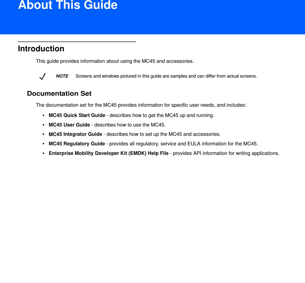 DRAFT 9About This GuideIntroductionThis guide provides information about using the MC45 and accessories.Documentation SetThe documentation set for the MC45 provides information for specific user needs, and includes:•MC45 Quick Start Guide - describes how to get the MC45 up and running.•MC45 User Guide - describes how to use the MC45.•MC45 Integrator Guide - describes how to set up the MC45 and accessories.•MC45 Regulatory Guide - provides all regulatory, service and EULA information for the MC45.•Enterprise Mobility Developer Kit (EMDK) Help File - provides API information for writing applications.NOTE     Screens and windows pictured in this guide are samples and can differ from actual screens.