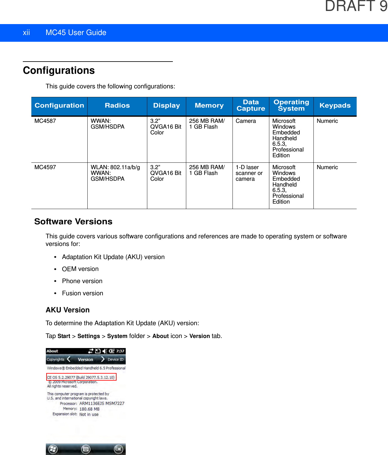 DRAFT 9xii MC45 User GuideConfigurationsThis guide covers the following configurations:Software VersionsThis guide covers various software configurations and references are made to operating system or software versions for:•Adaptation Kit Update (AKU) version•OEM version•Phone version•Fusion versionAKU VersionTo determine the Adaptation Kit Update (AKU) version:Tap Start &gt; Settings &gt; System folder &gt; About icon &gt; Version tab.Configuration Radios Display Memory Data Capture OperatingSystem KeypadsMC4587 WWAN: GSM/HSDPA 3.2” QVGA16 Bit Color256 MB RAM/1 GB Flash Camera Microsoft Windows Embedded Handheld 6.5.3, Professional EditionNumericMC4597 WLAN: 802.11a/b/gWWAN: GSM/HSDPA3.2” QVGA16 Bit Color256 MB RAM/1 GB Flash 1-D laser scanner or cameraMicrosoft Windows Embedded Handheld 6.5.3, Professional EditionNumeric