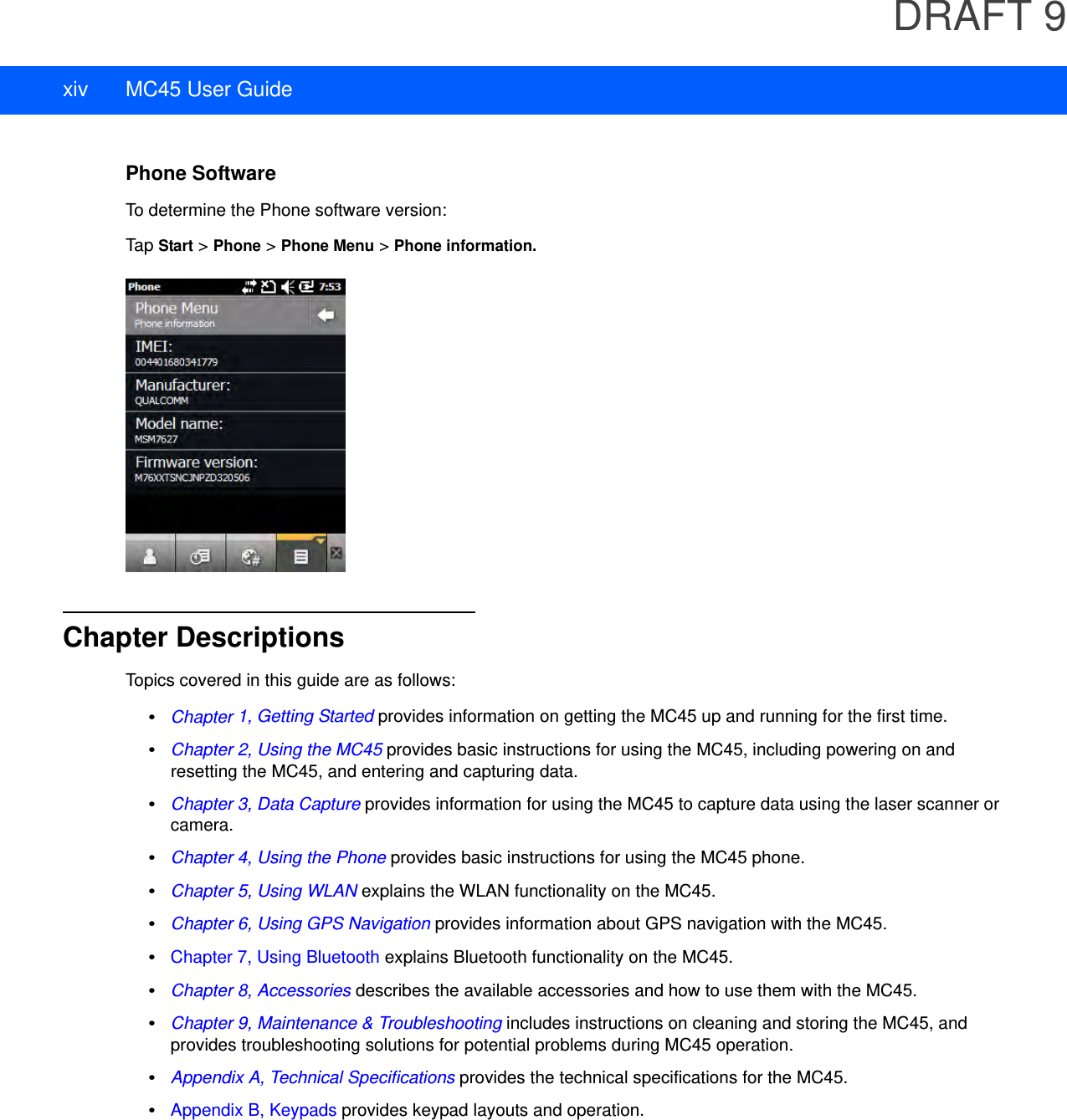 DRAFT 9xiv MC45 User GuidePhone SoftwareTo determine the Phone software version:Tap Start &gt; Phone &gt; Phone Menu &gt; Phone information.Chapter DescriptionsTopics covered in this guide are as follows:•Chapter 1, Getting Started provides information on getting the MC45 up and running for the first time.•Chapter 2, Using the MC45 provides basic instructions for using the MC45, including powering on and resetting the MC45, and entering and capturing data.•Chapter 3, Data Capture provides information for using the MC45 to capture data using the laser scanner or camera.•Chapter 4, Using the Phone provides basic instructions for using the MC45 phone.•Chapter 5, Using WLAN explains the WLAN functionality on the MC45.•Chapter 6, Using GPS Navigation provides information about GPS navigation with the MC45.•Chapter 7, Using Bluetooth explains Bluetooth functionality on the MC45.•Chapter 8, Accessories describes the available accessories and how to use them with the MC45.•Chapter 9, Maintenance &amp; Troubleshooting includes instructions on cleaning and storing the MC45, and provides troubleshooting solutions for potential problems during MC45 operation.•Appendix A, Technical Specifications provides the technical specifications for the MC45.•Appendix B, Keypads provides keypad layouts and operation.