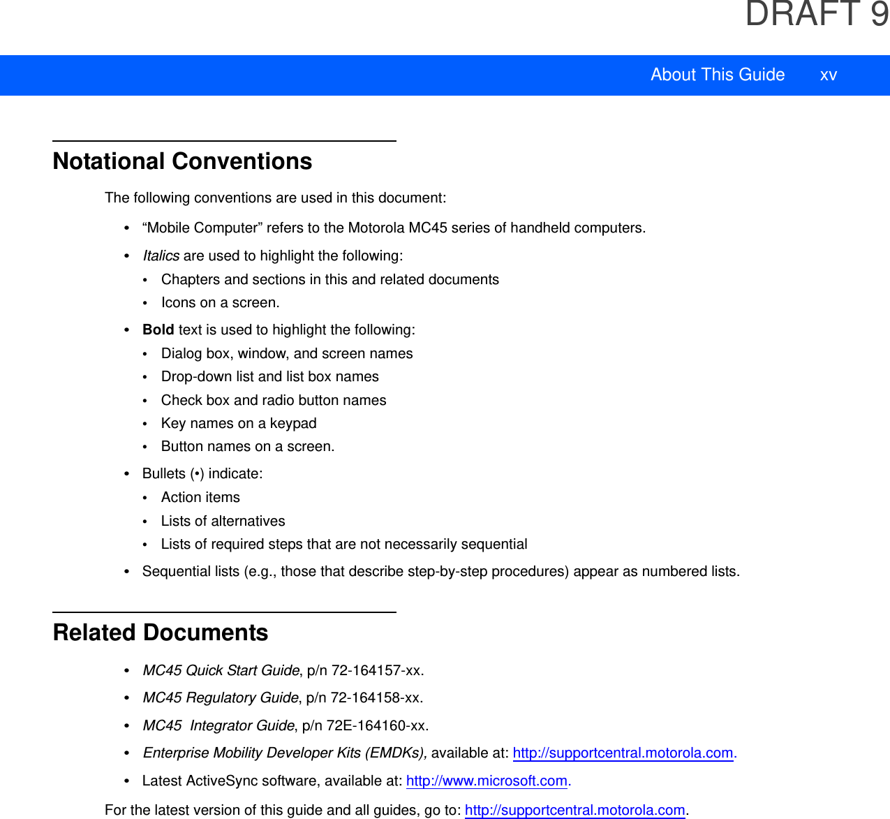 DRAFT 9About This Guide xvNotational ConventionsThe following conventions are used in this document:•“Mobile Computer” refers to the Motorola MC45 series of handheld computers.•Italics are used to highlight the following:•Chapters and sections in this and related documents•Icons on a screen.•Bold text is used to highlight the following:•Dialog box, window, and screen names•Drop-down list and list box names•Check box and radio button names•Key names on a keypad•Button names on a screen.•Bullets (•) indicate:•Action items•Lists of alternatives•Lists of required steps that are not necessarily sequential•Sequential lists (e.g., those that describe step-by-step procedures) appear as numbered lists.Related Documents•MC45 Quick Start Guide, p/n 72-164157-xx.•MC45 Regulatory Guide, p/n 72-164158-xx.•MC45  Integrator Guide, p/n 72E-164160-xx.•Enterprise Mobility Developer Kits (EMDKs), available at: http://supportcentral.motorola.com.•Latest ActiveSync software, available at: http://www.microsoft.com.For the latest version of this guide and all guides, go to: http://supportcentral.motorola.com.