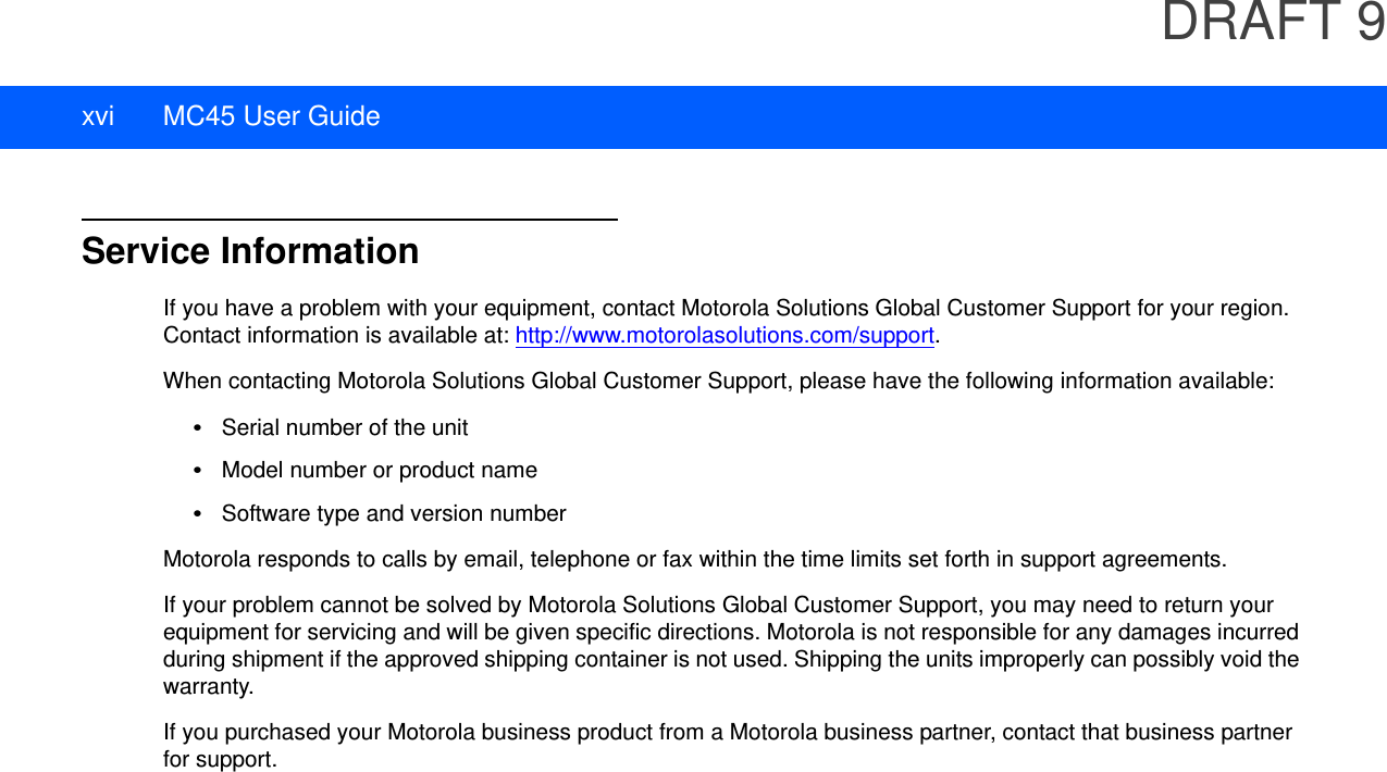 DRAFT 9xvi MC45 User GuideService InformationIf you have a problem with your equipment, contact Motorola Solutions Global Customer Support for your region. Contact information is available at: http://www.motorolasolutions.com/support.When contacting Motorola Solutions Global Customer Support, please have the following information available:•Serial number of the unit•Model number or product name•Software type and version numberMotorola responds to calls by email, telephone or fax within the time limits set forth in support agreements.If your problem cannot be solved by Motorola Solutions Global Customer Support, you may need to return your equipment for servicing and will be given specific directions. Motorola is not responsible for any damages incurred during shipment if the approved shipping container is not used. Shipping the units improperly can possibly void the warranty.If you purchased your Motorola business product from a Motorola business partner, contact that business partner for support.